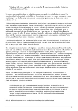 Tahuti em todo o seu esplendor está na proa e Ra-Hoor permanece no timão. Saudações
a Ti dos domínios da Noite.
Devemos regressa a isto, dizem os cabalistas; a uma concepção viva e dinâmica do cosmo. E a
maneira de fazê-lo é mediante o ritual diário. Nosso despertar, com a invocação aos deuses, a uma
manifestação sem final como presenças vivas em nossos próprios corações, almas e em nossos
próprios corpos.
Tal é o conceito da Cabala Prática. Brevemente, para resumir o seu propósito, os cabalistas afirmam
que a Magia é útil para produzir o Transe — no verdadeiro sentido da palavra — e o Êxtase, porque
proporciona um excelente treinamento da mente, e o desenvolvimento da Vontade preparatória
para, ou em união com, a meditação. Exalta a alma, como nenhum outro método pode fazer, à
sublimidade impessoal e divina além do Abismo, que é a precursora do êxito da União. Também
aumenta o campo de ações da mente, afastando limitações arbitrárias, dando-lhe domínio sobre cada
plano sutil da Natureza, proporcionando material adequado para a consumação extática do “beijo
divino”, ou o hisdabekus, como o denomina o hassidismo.
Existem algumas pessoas que, ao mesmo tempo em que estão totalmente abertas às vantagens do
estado místico e aos principais benefícios que confere, também estão horrorizadas ou assustadas
com os perigos que veem em seu desenvolvimento.
Que estes processos conduzem à auto-hipnose é uma falácia absoluta. Os que o afirmam vão muito
longe sem uma evidência média de um amplo número de casos observados. Também está a crítica da
epilepsia, alucinação e loucura. Os figos não procedem dos cardos, nem a organização e a
capacidade moral podem surgir da desorganização. Se a experiência mística — com sua consequente
ampliação do universo e sua intensificação de todo o caráter e sanidade de um homem, seu poder
para legar conhecimentos — é o resultado de uma psicose e enfermidade anormais, então devemos
mudar de uma vez e pôr todas as nossas ideias sobre aquilo que é mórbido e aquilo que é insano.
Devemos ter uma total transvaloração de todos os valores existentes. Se homens como Krishna,
Buda e Platão, e uma vasta lista de nomes iguais e menores em importância, deveram seu poder à
auto-hipnose e à epilepsia, então, criamos em verdade aqui, o mais poderoso argumento para
cultivar a epilepsia. Estas são as chaves que, neste mundo, abrirão as portas apressadamente
fechadas de seu mistério.
Porém, basta! Estas objeções surgem de uma interpretação totalmente falsa da natureza da
experiência e dos métodos que conduzem a ela. Em seu O Nascimento da Tragédia, Friedrich
Nietzsche se referia com indignação aos numerosos ataques feitos contra os êxtases dos coros de
Baco dos gregos, das eufóricas embriaguezes espirituais dos bailarinos de São João e São Vito na
Idade Média alemã, tal e como se segue:
Existem alguns que, por falta de experiência ou por estupidez, se afastaram de tais
fenômenos considerando-os como “enfermidades populares” com um sorriso de desprezo
ou piedade, inspirado pela consciência de sua própria saúde; evidentemente, os pobres
desgraçados não adivinham o aspecto cadavérico e fantasmal que tem esta grande
“saúde” de suas pessoas quando a intensa vida dos embriagados dionisianos passa
rapidamente junto a eles.
O Prof. William James escreveu em Variedade de Experiências Religiosas:
95
 