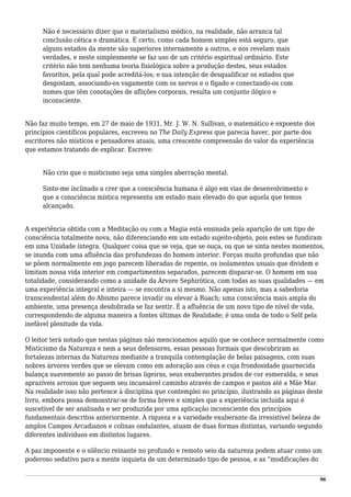 Não é necessário dizer que o materialismo médico, na realidade, não arranca tal
conclusão cética e dramática. É certo, como cada homem simples está seguro, que
alguns estados da mente são superiores internamente a outros, e nos revelam mais
verdades, e neste simplesmente se faz uso de um critério espiritual ordinário. Este
critério não tem nenhuma teoria fisiológica sobre a produção destes, seus estados
favoritos, pela qual pode acreditá-los; e sua intenção de desqualificar os estados que
desgostam, associando-os vagamente com os nervos e o fígado e conectando-os com
nomes que têm conotações de aflições corporais, resulta um conjunto ilógico e
inconsciente.
Não faz muito tempo, em 27 de maio de 1931, Mr. J. W. N. Sullivan, o matemático e expoente dos
princípios científicos populares, escreveu no The Daily Express que parecia haver, por parte dos
escritores não místicos e pensadores atuais, uma crescente compreensão do valor da experiência
que estamos tratando de explicar. Escreve:
Não crio que o misticismo seja uma simples aberração mental.
Sinto-me inclinado a crer que a consciência humana é algo em vias de desenvolvimento e
que a consciência mística representa um estado mais elevado do que aquela que temos
alcançado.
A experiência obtida com a Meditação ou com a Magia está ensinada pela aparição de um tipo de
consciência totalmente nova, não diferenciando em um estado sujeito-objeto, pois estes se fundiram
em uma Unidade íntegra. Qualquer coisa que se veja, que se ouça, ou que se sinta nestes momentos,
se inunda com uma afluência das profundezas do homem interior. Forças muito profundas que não
se põem normalmente em jogo parecem liberadas de repente, os isolamentos usuais que dividem e
limitam nossa vida interior em compartimentos separados, parecem disparar-se. O homem em sua
totalidade, considerando como a unidade da Árvore Sephirótica, com todas as suas qualidades — em
uma experiência integral e inteira — se encontra a si mesmo. Não apenas isto, mas a sabedoria
transcendental além do Abismo parece invadir ou elevar à Ruach; uma consciência mais ampla do
ambiente, uma presença desdobrada se faz sentir. É a afluência de um novo tipo de nível de vida,
correspondendo de alguma maneira a fontes últimas de Realidade; é uma onda de todo o Self pela
inefável plenitude da vida.
O leitor terá notado que nestas páginas não mencionamos aquilo que se conhece normalmente como
Misticismo da Natureza e nem a seus defensores, essas pessoas formais que descobriram as
fortalezas internas da Natureza mediante a tranquila contemplação de belas paisagens, com suas
nobres árvores verdes que se elevam como em adoração aos céus e cuja frondosidade guarnecida
balança suavemente ao passo de brisas ligeiras, seus exuberantes prados de cor esmeralda, e seus
aprazíveis arroios que seguem seu incansável caminho através de campos e pastos até a Mãe Mar.
Na realidade isso não pertence à disciplina que contemplei no princípio, ilustrando as páginas deste
livro, embora possa demonstrar-se de forma breve e simples que a experiência incluída aqui é
suscetível de ser analisada e ser produzida por uma aplicação inconsciente dos princípios
fundamentais descritos anteriormente. A riqueza e a variedade exuberante da irresistível beleza de
amplos Campos Arcadianos e colinas ondulantes, atuam de duas formas distintas, variando segundo
diferentes indivíduos em distintos lugares.
A paz imponente e o silêncio reinante no profundo e remoto seio da natureza podem atuar como um
poderoso sedativo para a mente inquieta de um determinado tipo de pessoa, e as “modificações do
96
 