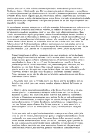 princípio pensante” se veem automaticamente impedidas da mesma forma que acontecia na
Meditação. Existe, evidentemente, uma diferença importante; pois no último caso — na meditação
—, o mesmo praticante dirige conscientemente e a vontade o processo temperante do movimento em
torvelinho de seu Ruach; enquanto que, no primeiro caso, embora a experiência seja espontânea
enobrecedora, nunca se pode estar razoavelmente seguro de que ocorrerá o acontecimento desejado
e muito aguardado, que chega como a calma graciosa que se vê em um país tropical depois de uma
chuva forte e violenta.
No segundo caso, a mesma paisagem ou as múltiplas sensações de bosques secretos e obscuros com
a impressão das assembleias das hostes do Poderoso, as correntes melodiosas e os riachos, e o
gorjeio despreocupado de pássaros no empíreo; tudo isto é como a base mnemônica do ritual,
criando necessariamente aquilo que podemos chamar de um efeito mágico. Ou seja, satisfazer a
mente receptora com o êxtase ilimitado de felicidade e alegria, e o Ruach individual transcende
temporalmente as suas barreiras inibidoras de costume, tabu e restrição e volta até seu Tsureh por
cima do deserto e árido Abismo; ou, mais ainda, entra em uma sublime união com a Alma da
Natureza Universal. Neste momento não podemos fazer comparações mais amplas, porém um
exemplo deste tipo citado de experiência da natureza pode dar-se vantajosamente em uma citação
bastante extensa de Clare Cameron em sua esplêndida obra Verdes Campos da Inglaterra:
Boas as longas horas de silêncio empapadas de sol, onde através das portas abertas de
golpe do espírito arrastando-se na luz de cristal e a suave música do mar, viver ali muito
tempo depois de que as portas se fecharão novamente. De corpo inteiro sobre a areia ou
mergulhada sob a água, o Ser era o Êxtase. Havia uma intensa consciência de uma
juventude que não se conhece nas cidades, uma juventude vigorosa e feliz que está feita
de ardor do sol e do ritmo do mar... Meu corpo, ali na areia, era uma vasilha para
guardar a todos, um cálice precioso, regalo de Deus, rígido com amor e piedade, que não
se atrevia a mover-se para que o vinho mágico não se derrame e quebre o encanto...
Pensei que nunca havido sido tão feliz, que havia bebido o vinho dos deuses mais do que
os elementos comuns da terra.
... Pois, oculta entre eles e já revelada, estava essa Beleza Secreta que arde no coração
de todo o belo e vital, que é, por sua vez, espada e bálsamo, o Talismã da Verdade e o
Pão da Vida.
... Observei a terra impaciente respondendo ao ardor do céu. Converteram-se em uma
unidade quando a cor se desvanecia e chegava a obscuridade para cobrir o êxtase
místico de sua união. Bela e viril terra. Belo e poderoso mar. Tenro céu e inebriantes
beijos do ar. Meus donos, meus amantes, meus amigos. De dia era suficiente em estar
com eles, seu companheiro, o cúmplice alegre, seu ouvinte privilegiado dos segredos
nunca suficientemente revelados, da sabedoria nunca totalmente compreendida; uno
com eles, fortes e jovens mãos nas dele, fortes e jovens pés correndo ao seu lado, a
mesma alegria no coração e o mesmo ardor no sangue, o mesmo indizível amor pela
vida.
Porém pela noite, na fria e perfumada obscuridade, antes que a terra fosse enfeitiçada
sob a lua azul dos fenícios, um desassossego que não se apaziguaria nem falando e nem
caminhando, nem lendo e nem rindo. Como se as flautas de Pan soassem tranquilas,
tênues e doces, e com uma música ouvida à luz do sol. Como se os jogos e prazeres do
dia com os companheiros invisíveis não fossem suficientes, porém pela noite levavam a
territórios, todavia, desconhecidos, onde o sentimento dos mortais não podia seguir...
Territórios não proibidos, mas secretos, perdidos e escondidos a uma compreensão
97
 