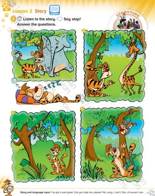Lesson 2  Story
STORYTIME
Story and language input: I’ve got a sore (paw). Can you help me, please? No, sorry. I can’t./Yes, of course I can.
CD3
7 Listen to the story. Say stop!
Answer the questions.video
52
9780230483569_text.indb 52 07/10/2014 13:18
 