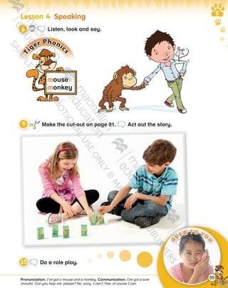 Lesson   Speaking
Pronunciation: I’ve got a mouse and a monkey. Communication: I’ve got a sore
(mouth). Can you help me, please? No, sorry. I can’t./Yes, of course I can.
mouse
monkey
Ti
ger Phonic
s
Make the cut-out on page 91. Act out the story.
Do a role play.
CD3
11 Listen, look and say.
O
VER TO YO
U
55
9780230483569_text.indb 55 07/10/2014 13:18
 
