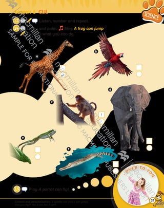 Content and personalisation: A (giraffe) can (run). I can (jump).
Can you (fly)? Yes, I can./No, I can’t.
Play A parrot can fly!
CD3
14 Listen, number and repeat.
CD3
15 Listen and point. Sing A frog can jump.
Tick (4) what you can do.
Lesson 6  CLIL
4
1
OVER TO YO
U
57
9780230483569_text.indb 57 07/10/2014 13:19
 