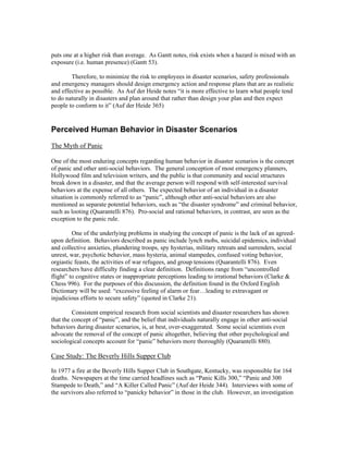 puts one at a higher risk than average. As Gantt notes, risk exists when a hazard is mixed with an
exposure (i.e. human presence) (Gantt 53).
Therefore, to minimize the risk to employees in disaster scenarios, safety professionals
and emergency managers should design emergency action and response plans that are as realistic
and effective as possible. As Auf der Heide notes “it is more effective to learn what people tend
to do naturally in disasters and plan around that rather than design your plan and then expect
people to conform to it” (Auf der Heide 365)
Perceived Human Behavior in Disaster Scenarios
The Myth of Panic
One of the most enduring concepts regarding human behavior in disaster scenarios is the concept
of panic and other anti-social behaviors. The general conception of most emergency planners,
Hollywood film and television writers, and the public is that community and social structures
break down in a disaster, and that the average person will respond with self-interested survival
behaviors at the expense of all others. The expected behavior of an individual in a disaster
situation is commonly referred to as “panic”, although other anti-social behaviors are also
mentioned as separate potential behaviors, such as “the disaster syndrome” and criminal behavior,
such as looting (Quarantelli 876). Pro-social and rational behaviors, in contrast, are seen as the
exception to the panic rule.
One of the underlying problems in studying the concept of panic is the lack of an agreed-
upon definition. Behaviors described as panic include lynch mobs, suicidal epidemics, individual
and collective anxieties, plundering troops, spy hysterias, military retreats and surrenders, social
unrest, war, psychotic behavior, mass hysteria, animal stampedes, confused voting behavior,
orgiastic feasts, the activities of war refugees, and group tensions (Quarantelli 876). Even
researchers have difficulty finding a clear definition. Definitions range from “uncontrolled
flight” to cognitive states or inappropriate perceptions leading to irrational behaviors (Clarke &
Chess 996). For the purposes of this discussion, the definition found in the Oxford English
Dictionary will be used: “excessive feeling of alarm or fear…leading to extravagant or
injudicious efforts to secure safety” (quoted in Clarke 21).
Consistent empirical research from social scientists and disaster researchers has shown
that the concept of “panic”, and the belief that individuals naturally engage in other anti-social
behaviors during disaster scenarios, is, at best, over-exaggerated. Some social scientists even
advocate the removal of the concept of panic altogether, believing that other psychological and
sociological concepts account for “panic” behaviors more thoroughly (Quarantelli 880).
Case Study: The Beverly Hills Supper Club
In 1977 a fire at the Beverly Hills Supper Club in Southgate, Kentucky, was responsible for 164
deaths. Newspapers at the time carried headlines such as “Panic Kills 300,” “Panic and 300
Stampede to Death,” and “A Killer Called Panic” (Auf der Heide 344). Interviews with some of
the survivors also referred to “panicky behavior” in those in the club. However, an investigation
 