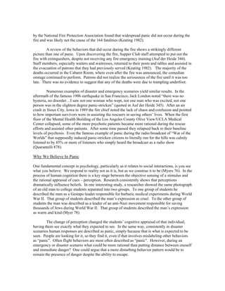 by the National Fire Protection Association found that widespread panic did not occur during the
fire and was likely not the cause of the 164 fatalities (Keating 1982).
A review of the behaviors that did occur during the fire shows a strikingly different
picture than one of panic. Upon discovering the fire, Supper Club staff attempted to put out the
fire with extinguishers, despite not receiving any fire emergency training (Auf der Heide 344).
Staff members, especially waiters and waitresses, returned to their posts and tables and assisted in
the evacuation of patrons that they had previously served (Keating 1982). The majority of the
deaths occurred in the Cabaret Room, where even after the fire was announced, the comedian
onstage continued to perform. Patrons did not realize the seriousness of the fire until it was too
late. There was no evidence to suggest that any of the deaths were due to trampling underfoot.
Numerous examples of disaster and emergency scenarios yield similar results. In the
aftermath of the famous 1906 earthquake in San Francisco, Jack London noted “there was no
hysteria, no disorder…I saw not one woman who wept, not one man who was excited, not one
person was in the slightest degree panic-stricken” (quoted in Auf der Heide 345). After an air
crash in Sioux City, Iowa in 1989 the fire chief noted the lack of chaos and confusion and pointed
to how important survivors were in assisting the rescuers in saving others’ lives. When the first
floor of the Mental Health Building of the Los Angeles County Olive View/UCLA Medical
Center collapsed, some of the more psychotic patients became more rational during the rescue
efforts and assisted other patients. After some time passed they relapsed back to their baseline
levels of psychosis. Even the famous example of panic during the radio broadcast of “War of the
Worlds” that supposedly induced panic-stricken citizens to literally run for the hills was calmly
listened to by 85% or more of listeners who simply heard the broadcast as a radio show
(Quarantelli 878).
Why We Believe In Panic
One fundamental concept in psychology, particularly as it relates to social interactions, is you see
what you believe. We respond to reality not as it is, but as we construe it to be (Myers 76). In the
process of human cognition there is a key stage between the objective sensing of a stimulus and
the rational appraisal of cues – perception. Research consistently shows that perceptions
dramatically influence beliefs. In one interesting study, a researcher showed the same photograph
of an old man to college students separated into two groups. To one group of students he
described the man as a Gestapo leader responsible for barbaric medical experiments during World
War II. That group of students described the man’s expression as cruel. To the other group of
students the man was described as a leader of an anti-Nazi movement responsible for saving
thousands of Jews during World War II. That group of students described the man’s expression
as warm and kind (Myer 78).
The change of perception changed the students’ cognitive appraisal of that individual,
having them see exactly what they expected to see. In the same way, consistently in disaster
scenarios human responses are described as panic, simply because that is what is expected to be
seen. People are looking for it, so they find it, even if that involves mislabeling other behaviors
as “panic”. Often flight behaviors are most often described as “panic”. However, during an
emergency or disaster scenario what could be more rational than putting distance between oneself
and immediate danger? One could argue that a more disturbing behavior pattern would be to
remain the presence of danger despite the ability to escape.
 