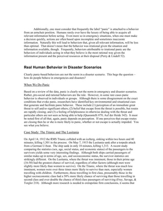 Additionally, one must consider that frequently the label “panic” is attached to a behavior
from an armchair position. Humans rarely ever have the luxury of being able to acquire all
relevant information before acting. Even more so in emergency situations, when one must make
a decision quickly, actions are often based upon incomplete and sometimes inaccurate
information. Naturally this will lead to behaviors that, given all relevant information, will be less
than optimal. That doesn’t mean that the behavior was irrational given the situation and
information available, though. Frequently, behaviors attributable to irrational panic are the
behaviors of individuals acting in what they believe is the most rational way given the
information present and the perceived resources at their disposal (Perry & Lindell 52).
Real Human Behavior in Disaster Scenarios
Clearly panic-based behaviors are not the norm in a disaster scenario. This begs the question –
how do people behave in emergencies and disasters?
When We Do Panic
Based on a review of the data, panic is clearly not the norm in emergency and disaster scenarios.
Rather, pro-social and rational behaviors are the rule. However, in some rare cases panic
behavior is observed in individuals or groups. Although there is some disagreement on the exact
conditions that evoke panic, researchers have identified key environmental and situational cues
that generate and facilitate panic behavior. These include (1) perception of an immediate great
threat to self and/or significant others; (2) belief that escape from the threat is possible, but routes
are rapidly closing; and (3) a feeling of helplessness in otherwise dealing with the threat and
particular others are not seen as being able to help (Quarantelli 879; Auf der Heide 342). It must
be noted first of all that, again, panic depends on perception. If one perceives that escape routes
are closing then he or she is more likely to panic, whether or not escape is actually impeded. You
see what you believe.
Case Study: The Titanic and The Lusitania
On April 14, 1912 the RMS Titanic collided with an iceberg, sinking within two hours and 40
minutes, killing 1,501 in the process. On May 7, 1915 the Lusitania sank after a torpedo attack
from a German U-boat. The ship sank in only 18 minutes, killing 1,313. A recent study
comparing the statistics (sex, age, social status, and economic status) of the passengers to the
survivors yields some very interesting findings. Although both ships carried passengers of
similar make-up in terms of age, sex, and socioeconomic status, the survivor statistics are
strikingly different. On the Lusitania, where the threat was imminent, those in their prime age
(16-50) had the greatest chance of survival, regardless of other factors (although men were
slightly more likely than women to survive). On the Titanic, where the threat was much less
imminent, women were over three times more likely to survive than men, especially women
travelling with children. Furthermore, those travelling in first class, presumably those in the
higher socioeconomic class had a 50% more likely chance of surviving than those travelling in
second class and over double the chance of third class passengers of surviving (Frey, Savage, &
Torgler 218). Although more research is needed to extrapolate firm conclusions, it seems that
 