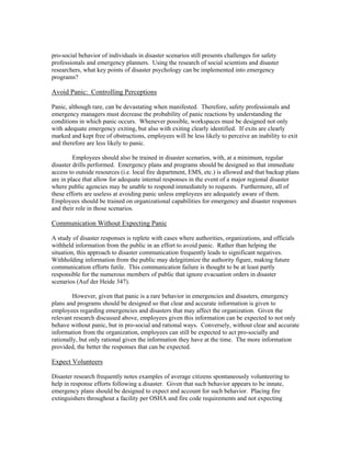 pro-social behavior of individuals in disaster scenarios still presents challenges for safety
professionals and emergency planners. Using the research of social scientists and disaster
researchers, what key points of disaster psychology can be implemented into emergency
programs?
Avoid Panic: Controlling Perceptions
Panic, although rare, can be devastating when manifested. Therefore, safety professionals and
emergency managers must decrease the probability of panic reactions by understanding the
conditions in which panic occurs. Whenever possible, workspaces must be designed not only
with adequate emergency exiting, but also with exiting clearly identified. If exits are clearly
marked and kept free of obstructions, employees will be less likely to perceive an inability to exit
and therefore are less likely to panic.
Employees should also be trained in disaster scenarios, with, at a minimum, regular
disaster drills performed. Emergency plans and programs should be designed so that immediate
access to outside resources (i.e. local fire department, EMS, etc.) is allowed and that backup plans
are in place that allow for adequate internal responses in the event of a major regional disaster
where public agencies may be unable to respond immediately to requests. Furthermore, all of
these efforts are useless at avoiding panic unless employees are adequately aware of them.
Employees should be trained on organizational capabilities for emergency and disaster responses
and their role in those scenarios.
Communication Without Expecting Panic
A study of disaster responses is replete with cases where authorities, organizations, and officials
withheld information from the public in an effort to avoid panic. Rather than helping the
situation, this approach to disaster communication frequently leads to significant negatives.
Withholding information from the public may delegitimize the authority figure, making future
communication efforts futile. This communication failure is thought to be at least partly
responsible for the numerous members of public that ignore evacuation orders in disaster
scenarios (Auf der Heide 347).
However, given that panic is a rare behavior in emergencies and disasters, emergency
plans and programs should be designed so that clear and accurate information is given to
employees regarding emergencies and disasters that may affect the organization. Given the
relevant research discussed above, employees given this information can be expected to not only
behave without panic, but in pro-social and rational ways. Conversely, without clear and accurate
information from the organization, employees can still be expected to act pro-socially and
rationally, but only rational given the information they have at the time. The more information
provided, the better the responses that can be expected.
Expect Volunteers
Disaster research frequently notes examples of average citizens spontaneously volunteering to
help in response efforts following a disaster. Given that such behavior appears to be innate,
emergency plans should be designed to expect and account for such behavior. Placing fire
extinguishers throughout a facility per OSHA and fire code requirements and not expecting
 