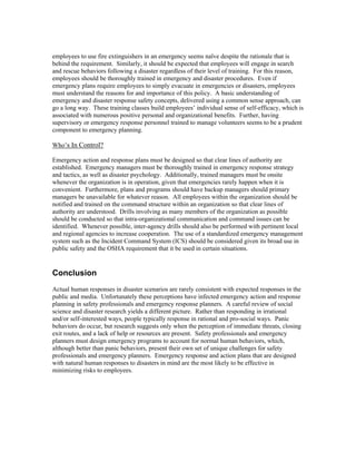 employees to use fire extinguishers in an emergency seems naïve despite the rationale that is
behind the requirement. Similarly, it should be expected that employees will engage in search
and rescue behaviors following a disaster regardless of their level of training. For this reason,
employees should be thoroughly trained in emergency and disaster procedures. Even if
emergency plans require employees to simply evacuate in emergencies or disasters, employees
must understand the reasons for and importance of this policy. A basic understanding of
emergency and disaster response safety concepts, delivered using a common sense approach, can
go a long way. These training classes build employees’ individual sense of self-efficacy, which is
associated with numerous positive personal and organizational benefits. Further, having
supervisory or emergency response personnel trained to manage volunteers seems to be a prudent
component to emergency planning.
Who’s In Control?
Emergency action and response plans must be designed so that clear lines of authority are
established. Emergency managers must be thoroughly trained in emergency response strategy
and tactics, as well as disaster psychology. Additionally, trained managers must be onsite
whenever the organization is in operation, given that emergencies rarely happen when it is
convenient. Furthermore, plans and programs should have backup managers should primary
managers be unavailable for whatever reason. All employees within the organization should be
notified and trained on the command structure within an organization so that clear lines of
authority are understood. Drills involving as many members of the organization as possible
should be conducted so that intra-organizational communication and command issues can be
identified. Whenever possible, inter-agency drills should also be performed with pertinent local
and regional agencies to increase cooperation. The use of a standardized emergency management
system such as the Incident Command System (ICS) should be considered given its broad use in
public safety and the OSHA requirement that it be used in certain situations.
Conclusion
Actual human responses in disaster scenarios are rarely consistent with expected responses in the
public and media. Unfortunately these perceptions have infected emergency action and response
planning in safety professionals and emergency response planners. A careful review of social
science and disaster research yields a different picture. Rather than responding in irrational
and/or self-interested ways, people typically response in rational and pro-social ways. Panic
behaviors do occur, but research suggests only when the perception of immediate threats, closing
exit routes, and a lack of help or resources are present. Safety professionals and emergency
planners must design emergency programs to account for normal human behaviors, which,
although better than panic behaviors, present their own set of unique challenges for safety
professionals and emergency planners. Emergency response and action plans that are designed
with natural human responses to disasters in mind are the most likely to be effective in
minimizing risks to employees.
 