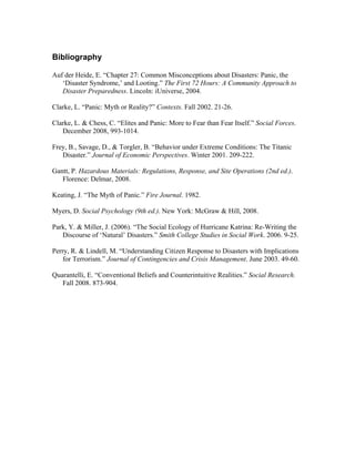 Bibliography
Auf der Heide, E. “Chapter 27: Common Misconceptions about Disasters: Panic, the
‘Disaster Syndrome,’ and Looting.” The First 72 Hours: A Community Approach to
Disaster Preparedness. Lincoln: iUniverse, 2004.
Clarke, L. “Panic: Myth or Reality?” Contexts. Fall 2002. 21-26.
Clarke, L. & Chess, C. “Elites and Panic: More to Fear than Fear Itself.” Social Forces.
December 2008, 993-1014.
Frey, B., Savage, D., & Torgler, B. “Behavior under Extreme Conditions: The Titanic
Disaster.” Journal of Economic Perspectives. Winter 2001. 209-222.
Gantt, P. Hazardous Materials: Regulations, Response, and Site Operations (2nd ed.).
Florence: Delmar, 2008.
Keating, J. “The Myth of Panic.” Fire Journal. 1982.
Myers, D. Social Psychology (9th ed.). New York: McGraw & Hill, 2008.
Park, Y. & Miller, J. (2006). “The Social Ecology of Hurricane Katrina: Re-Writing the
Discourse of ‘Natural’ Disasters.” Smith College Studies in Social Work. 2006. 9-25.
Perry, R. & Lindell, M. “Understanding Citizen Response to Disasters with Implications
for Terrorism.” Journal of Contingencies and Crisis Management. June 2003. 49-60.
Quarantelli, E. “Conventional Beliefs and Counterintuitive Realities.” Social Research.
Fall 2008. 873-904.
 