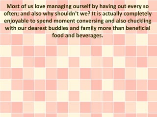 Most of us love managing ourself by having out every so
often; and also why shouldn't we? It is actually completely
enjoyable to spend moment conversing and also chuckling
with our dearest buddies and family more than beneficial
                   food and beverages.
 