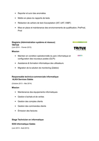  Reporter et suivi des anomalies
 Mettre en place du rapports de tests
 Rédaction de cahiers de test d’acceptation (IAT, UAT, VABF)
 Mise en place et maintenance des environnements de qualification, PreProd,
Prod
Stagiaire (Administration système et réseaux)
TRITUX
(Juin 2014 - Février 2015)
Mission
 Maintien en condition opérationnelle du parc informatique et
configuration des nouveaux postes (GLPI)
 Assistance & formation informatique des utilisateurs
 Migration de la solution de monitoring (Zabbix)
Responsable technico-commerciale informatique
ALKA Services Gabès
(Octobre 2013 – Mai 2014)
Mission
 Maintenance des équipements informatiques
 Gestion d’achats et de ventes
 Gestion des comptes clients
 Gestion des commandes clients
 Émission des factures
Stage Technicien en informatique
SOS Informatique Gabès
(Juin 2013 - Août 2013)
 