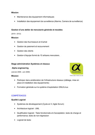 Mission
 Maintenance des équipement informatiques
 Installation des équipement de surveillance (Alarme, Camera de surveillance)
Gestion d’une atelier de menuiserie générale et meubles
(2010 - 2012)
Mission
 Gestion des fournisseurs et d’achat
 Gestion de paiement et recouvrement
 Gestion des clients
 Gestion d’équipe formé de 10 artisans menuisiers.
Stage administration Systèmes et réseaux
Alpha engineering
(Janvier 2008 - Juin 2008)
Mission
 Participer dans amélioration de l’infrastructure réseaux (câblage, mise en
place et installation des équipements)
 Formation générale sur le système d’exploitation GNU/Linux
COMPÉTENCES
Qualité Logiciel
 Systèmes de développement (Cycle en V, Agile Scrum)
 Architecture logiciel : UML
 Qualification logiciel : Tests fonctionnels et d’acceptation, tests de charge et
performance, tests de non-régression
 Logiciel de tests:
 