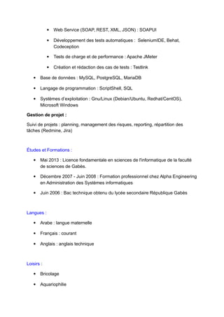  Web Service (SOAP, REST, XML, JSON) : SOAPUI
 Développement des tests automatiques : SeleniumIDE, Behat,
Codeception
 Tests de charge et de performance : Apache JMeter
 Création et rédaction des cas de tests : Testlink
 Base de données : MySQL, PostgreSQL, MariaDB
 Langage de programmation : ScriptShell, SQL
 Systèmes d’exploitation : Gnu/Linux (Debian/Ubuntu, Redhat/CentOS),
Microsoft Windows
Gestion de projet :
Suivi de projets : planning, management des risques, reporting, répartition des
tâches (Redmine, Jira)
Études et Formations :
 Mai 2013 : Licence fondamentale en sciences de l'informatique de la faculté
de sciences de Gabès.
 Décembre 2007 - Juin 2008 : Formation professionnel chez Alpha Engineering
en Administration des Systèmes informatiques
 Juin 2006 : Bac technique obtenu du lycée secondaire République Gabès
Langues :
 Arabe : langue maternelle
 Français : courant
 Anglais : anglais technique
Loisirs :
 Bricolage
 Aquariophilie
 