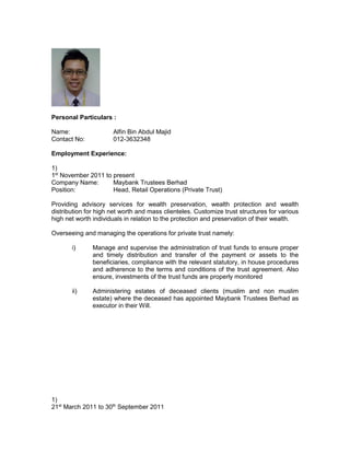 Personal Particulars :
Name: Alfin Bin Abdul Majid
Contact No: 006012-3632348
Employment Experience:
1) 1st
November 2011 to present
Company Name: Maybank Trustees Berhad
Position: Head, Retail Operations (Private Trust)
Providing advisory services for wealth preservation, wealth protection and wealth
distribution for high net worth and mass clienteles. Customize trust structures for various
high net worth individuals in relation to the protection and preservation of their wealth.
Overseeing and managing the operations for private trust namely:
i) Manage and supervise the administration of trust funds to ensure proper
and timely distribution and transfer of the payment or assets to the
beneficiaries, compliance with the relevant statutory, in house procedures
and adherence to the terms and conditions of the trust agreement for
example insurance trust.
Submit relevant documents for insurance claims to various insurance
companies as the insurance policies form part of the trust funds being
administered.
ii) Administering estates of deceased clients (muslim and non muslim
estate) where the deceased has appointed Maybank Trustees Berhad as
executor in their Will. Protect assets for example ensure all landed
property are covered with fire insurance prior to these properties being
transferred to the beneficiaries.
2) 21st
March 2011 to 30th
September 2011
Company Name: HwangDBS Investment Management Berhad
Position: Assistant Manager
Department: Product Development and Management
The responsibilities consists of developing new investment products with focus to global
and local equities and management of existing investment products.
 