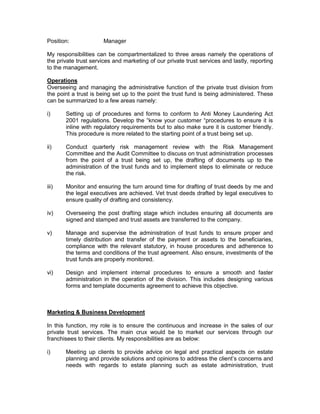 Overseeing and managing the administrative function of the private trust division from
the point a trust is being set up to the point the trust fund is being administered. These
can be summarized to a few areas namely:
i) Setting up of procedures and forms to conform to Anti Money Laundering Act
2001 regulations. Develop the “know your customer “procedures to ensure it is
inline with regulatory requirements but to also make sure it is customer friendly.
This procedure is more related to the starting point of a trust being set up.
ii) Conduct quarterly risk management review with the Risk Management
Committee and the Audit Committee to discuss on trust administration processes
from the point of a trust being set up, the drafting of documents up to the
administration of the trust funds and to implement steps to eliminate or reduce
the risk.
iii) Monitor and ensuring the turn around time for drafting of trust deeds by me and
the legal executives are achieved. Vet trust deeds drafted by legal executives to
ensure quality of drafting and consistency.
iv) Overseeing the post drafting stage which includes ensuring all documents are
signed and stamped and trust assets, such as insurance policies are absolutely
assigned to the company.
v) Manage and supervise the administration of trust funds to ensure proper and
timely distribution and transfer of the payment or assets to the beneficiaries,
compliance with the relevant statutory, in house procedures and adherence to
the terms and conditions of the trust agreement. Liaise with insurance companies
on the insurance claims wherever the insurance policies formed part of the trust
assets.
vi) Design and implement internal procedures to ensure a smooth and faster
administration in the operation of the division. This includes designing various
forms and template documents agreement to achieve this objective.
Marketing & Business Development
The marketing and business development responsibilities are as below:
i) Meeting with clients to provide advice on legal and practical aspects on estate
planning and provide solutions and opinions to address the client’s concerns and
needs with regards to estate planning such as estate administration, trust
administration, business protection solutions and also determined the suitable
assets to be included in the trust for example insurance policies.
ii) Conduct and participate in marketing activities and road shows to promote trust
product and services.
iii) Develop innovative trust products and services for the company which includes
research and development, and after the product has been developed, the
supporting tools to market the product such as preparation of sales tools,
 