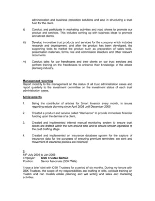 presentation materials, forms, fee and commission structure and other relevant
documents.
iv) Conduct talks for our franchisees and their clients on our trust services and
perform training on the franchisees to enhance their knowledge in the estate
planning industry.
Management reporting
Report monthly to the management on the status of all trust administration cases and
report quarterly to the investment committee on the investment status of each trust
administration cases.
Achievements
1. Being the contributor of articles for Smart Investor every month, in issues
regarding estate planning since April 2008 until December 2009
2. Created a product and service called “UAdvance” to provide immediate financial
funding upon the demise of a client,
3. Created and implemented internal manual monitoring system to ensure trust
deeds are drafted within the turn around time and to ensure smooth operation of
the post drafting stage.
4. Created and implemented an insurance database system for the capture of
insurance data for the purposes of ensuring premium reminders are sent and
movement of insurance policies are recorded
4) November 2002 to July 2005
Employer: Great Eastern Life Assurance
Position: Claims Officer
My main responsibilities in the department consist of providing legal advisory to the
department, handle litigation cases, review claims decisions either on technical, legal or
medical grounds and lastly dealing with complaints against the department by the clients
or the agents.
Legal Advisory.
This consists of giving providing legal opinion to the claims department on whether a
claims should be approved or rejected, advice on claims payout to ensure payment of
insurance proceeds are paid correctly and to ensure payments are made in accordance
with the relevant rules and regulations such as the Insurance Act 1996 and Anti Money
Laundering Act 2001.
Review of Claims
 