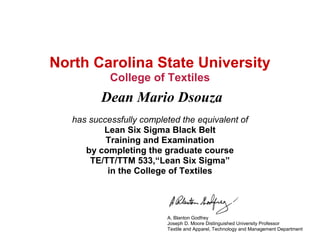 North Carolina State University
College of Textiles
Dean Mario Dsouza
has successfully completed the equivalent of
Lean Six Sigma Black Belt
Training and Examination
by completing the graduate course
TE/TT/TTM 533,“Lean Six Sigma”
in the College of Textiles
A. Blanton Godfrey
Joseph D. Moore Distinguished University Professor
Textile and Apparel, Technology and Management Department
 