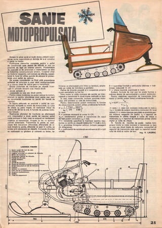 ------------
Sintem in plină iarnă şi mulţi dintre cititorii noştri
ne-au scris, exprimindu-şi dorinţa de a-şi construi
o sanie cu motor.
Publicarea planurilor complete pentru o astfel
de construcţie este destul de dificilă şi nici nu
prezintă de fapt un interes practic. Posibilităţile
de execuţie şi de procurare a materialelor ce stau
la indemina constructorului amator, incepind chiar
cu motorul respectiv, Sint extrem <le diferite, consti-
tuind in fond tot atitea puncte de plecare in proiec-
tarea unui astfel de vehicul.
De aceea, considerăm ca fiind utilă prezentarea
schemei de principiu a unei sănii motopropulsate
.şi a citorva relaţii de calcUl pentru transmisie.
Dintre sistemele de tracţiune pe zăpadă incer-
cate in ultimele decenii s-au impus două:
- ehcea aeriană şi
- sistemele cu una sau două şenile.
Pentru viteze mo<lerate (ŞI puten reduse la motor),
precum şi pentru abordarea unor pante mai mari
se recomandă tracţiunea cu şenile din bandă de
•
caucIuc.
ln figura alăturată se prezintă o astfel de con-
strucţie, echipată cu motor de motocicletă, cu cutie
de viteze cu patru trepte, ce realizează viteze de
pină la 4~50 km la oră, in funcţie de puterea moto-
rului folosit.
Realizarea efortului de tracţiune se efectuează
prin intermediul a două şenile de cauciuc avind
rotile motoare in faţă, ceea ce asig ură un randament
superior al transmisiei. Virajele se iau cu ajutorul
patim~i anterioare. Transmisia la şenile se reali-
zează fără mecanism diferenţial, diferenţele de vi-
teză liniară la şenile, diferenţe ce apar in curbe, se
preiau prin alunecare pe zăpadă. Comanda direcţiei
se realizează cu ghidare şi coloană cu levier, iar
LEeE_DA FleURIi
t. Şasiu sudat din tevi de otel.
z. Coloana directiei.
3. Lagirul principal al coloanei de
4. Motor de tractiune. 2
5. Suapenala patlnei de directie.
I. Patlni de directie.
7. Roatl motoare.
1. Galeţl.
.. Şenl" de cauciuc.
tI. Roata de Intindere a ,enilei frtnare.
U. Bratul ba.culant al rotii de
tz. Parbriz.
t3. Ghidon cu comenzi.
t4. FiHru de aer ,i amortizorul de la aspiratie.
t5. Scaunul conductorului.
tI. Spltar.
17. Tobi de eşapament. '
3
4
5
•
-
---------
frinarea se etectuează prin frine cu tamburi, ampla-
sate pe rolele de intindere a şenilelor.
Patina de direcţie posedă şi o suspensie proprie
cu arc semieliptic cu trei foi.
Tntre motor şi roţile motoare ale şenilei se inter-
calează o transmisie in două trepte realizată cu lanţ.
Tn rest, toate comenzile, inclusiv pornirea moto-
rului, sint similare cu cele de motocicletă.
Pentru determinarea puterii motorului in funcţie
de viteza maximă, putem utiliza următoarea formulă:
P = 1 't'GV +KSV3 ,
IT 270 3500
•111 care.
P = puterea necesară la motor in CP;
I.Ţ= randamentul global al transmisiei (in cazul
de faţă putem considera I1.T= 0,8);
't' = rezistenţa specifică la inaintare (pentru trac-
ţiunea cu şenile pe zăpadă bătătorită 't' =< 0,08 -:- 0,1);
G = greutatea intregului vehicul, inclusiv pasagerii
(in kilograme);
K = coeficientul de rezistenţă aerodinamică (K::!. 0,07
+0,08);
f2
4
41
S = suprafaţa frontală a vehiculului (lăţimea x inăI­
ţimea) măsurată in w;
V = viteza maximă, exprimată in km/h.
Evident, formula de mai sus ne poate furniza o
mărime destul de aproximativă a puterii motorului.
Pentru stabilirea raportului de transmisie intre
motor şi şenilă, putem folosi următoarea formulă:
n
. ° mI
T
= ,377.r ,
V .i,,,. ip
in care: r = raza roţii motoare (măsurată in metri);
nm = turatia de Dutere maximă a motorului (in turei
minut); V = viteza maxima calculată ca posibilă pen-
tru motorul respectiv (in km/h): i,v = raportul de
transmisie in ultima treaptă a cutiei de viteze a
motorului; ip = raportul de transmisie primar dintre
motor şi cutia de viteze.
In funcţie de rezultat, se poate realiza intre
grupul motor ŞI roţile motoare o transmisie cu lanţ
cu una sau două trepte de reducere, cunoscind că
raportul de transmisie este egal cu raportul numă­
rului de dinţi ai roţilor de lanţ.
Ing. V. LAURIC
i5
--------- ---~~=_::r:===~:;;
,
-----_.--- - ----------
- - - _ ._.- - - - - _ .__.+
------ -+,~.---- -------------
21.
 