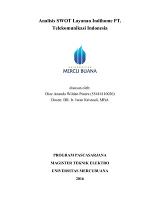 Analisis SWOT Layanan Indihome PT.
Telekomunikasi Indonesia
disusun oleh:
Diaz Ananda Wildan Putera (55416110020)
Dosen: DR. Ir. Iwan Krisnadi, MBA
PROGRAM PASCASARJANA
MAGISTER TEKNIK ELEKTRO
UNIVERSITAS MERCUBUANA
2016
 