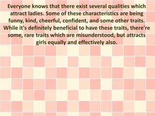 Everyone knows that there exist several qualities which
  attract ladies. Some of these characteristics are being
 funny, kind, cheerful, confident, and some other traits.
While it's definitely beneficial to have these traits, there're
 some, rare traits which are misunderstood, but attracts
              girls equally and effectively also.
 