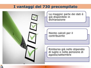 2
I vantaggi del 730 precompilato
La maggior parte dei dati è
già disponibile in
dichiarazione
Niente calcoli per il
contribuente
Rimborso già nello stipendio
di luglio o nella pensione di
agosto/settembre
 