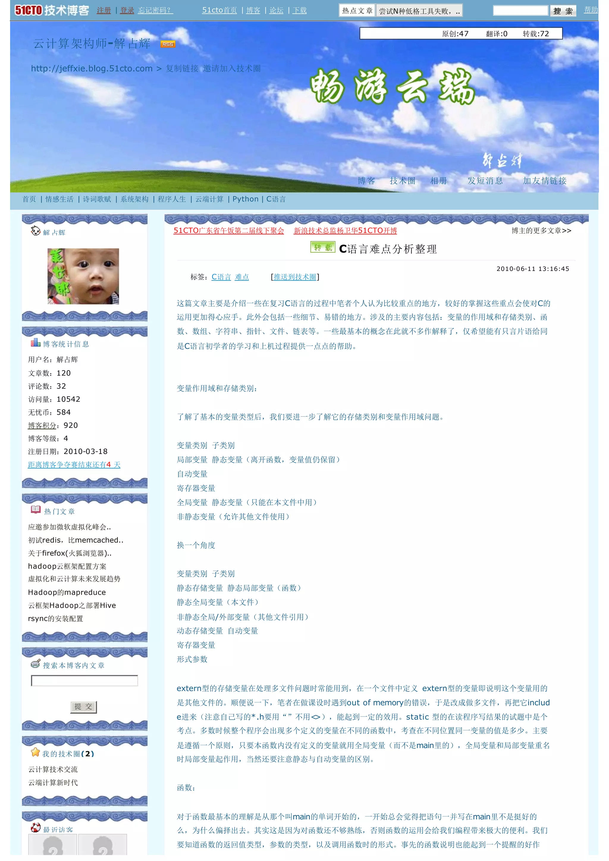 注册 | 登录 忘记密码？         51cto首页 | 博客 | 论坛 | 下载   热点文 章 尝试N种低格工具失败，..                              帮助


                                                                                 原创:47    翻译:0    转载:72  
  云计算架构师 -解 占辉  

 http://jeffxie.blog.51cto.com > 复制链接 邀请加入技术圈




                                                                   博客   技术圈    相册      发短 消 息     加 友 情链接

首页 | 情感生活 | 诗词歌赋 | 系统架构 | 程序人生 | 云端计算 | Python | C语言



    解 占辉                       51CTO广东省午饭第二届线下聚会    新浪技术总监杨卫华51CTO开博                             博主的更多文章>>

                                                                 C语言难点分析整理
                                                                                           2010-0 6-11 13:16:45
                                    标签：C语言 难点         [推送到技术圈]


                                  这篇文章主要是介绍一些在复习C语言的过程中笔者个人认为比较重点的地方，较好的掌握这些重点会使对C的
                                  运用更加得心应手。此外会包括一些细节、易错的地方。涉及的主要内容包括：变量的作用域和存储类别、函
                                  数、数组、字符串、指针、文件、链表等。一些最基本的概念在此就不多作解释了，仅希望能有只言片语给同
    博 客统 计信 息                     是C语言初学者的学习和上机过程提供一点点的帮助。
 用户名：解占辉
 文章数：120
 评论数：32                           变量作用域和存储类别：
 访问量：10542
 无忧币：584
                                  了解了基本的变量类型后，我们要进一步了解它的存储类别和变量作用域问题。
 博客积分：920
 博客等级：4
                                  变量类别 子类别
 注册日期：2010-03-18
                                  局部变量 静态变量（离开函数，变量值仍保留）
 距离博客争夺赛结束还有4 天
                                  自动变量
                                  寄存器变量
                                  全局变量 静态变量（只能在本文件中用）
    热 门文 章
                                  非静态变量（允许其他文件使用）
 应邀参加微软虚拟化峰会..
 初试redis，比memcached..
                                  换一个角度
 关于firefox(火狐浏览器)..
 hadoop云框架配置方案
                                  变量类别 子类别
 虚拟化和云计算未来发展趋势
                                  静态存储变量 静态局部变量（函数）
 Hadoop的mapreduce
 云框架Hadoop之部署Hive                 静态全局变量（本文件）

 rsync的安装配置                       非静态全局/外部变量（其他文件引用）
                                  动态存储变量 自动变量
                                  寄存器变量
                                  形式参数
    搜 索 本 博 客内文 章


                                  extern型的存储变量在处理多文件问题时常能用到，在一个文件中定义 extern型的变量即说明这个变量用的

            提 交
                                  是其他文件的。顺便说一下，笔者在做课设时遇到out of memory的错误，于是改成做多文件，再把它includ
                                  e进来（注意自己写的*.h要用“”不用<>），能起到一定的效用。static 型的在读程序写结果的试题中是个
                                  考点。多数时候整个程序会出现多个定义的变量在不同的函数中，考查在不同位置同一变量的值是多少。主要
                                  是遵循一个原则，只要本函数内没有定义的变量就用全局变量（而不是main里的），全局变量和局部变量重名
    我 的 技术圈(2)
                                  时局部变量起作用，当然还要注意静态与自动变量的区别。
 云计算技术交流  
 云端计算新时代  
                                  函数：


                                  对于函数最基本的理解是从那个叫main的单词开始的，一开始总会觉得把语句一并写在main里不是挺好的
    最 近访客                         么，为什么偏择出去。其实这是因为对函数还不够熟练，否则函数的运用会给我们编程带来极大的便利。我们
                                  要知道函数的返回值类型，参数的类型，以及调用函数时的形式。事先的函数说明也能起到一个提醒的好作
 