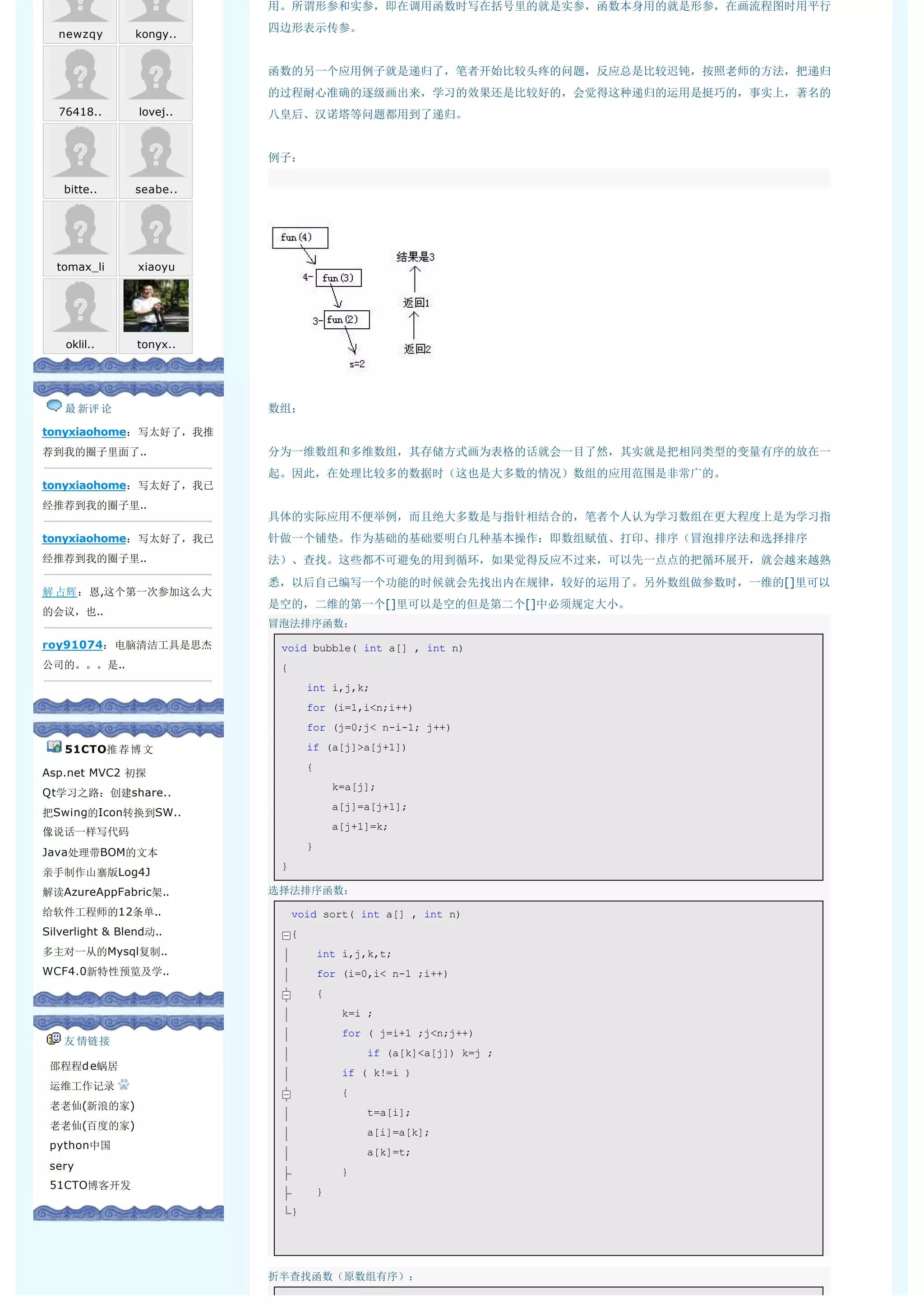 用。所谓形参和实参，即在调用函数时写在括号里的就是实参，函数本身用的就是形参，在画流程图时用平行
                           四边形表示传参。
   newzqy        kongy..


                           函数的另一个应用例子就是递归了，笔者开始比较头疼的问题，反应总是比较迟钝，按照老师的方法，把递归
                           的过程耐心准确的逐级画出来，学习的效果还是比较好的，会觉得这种递归的运用是挺巧的，事实上，著名的
   76418..       lovej..   八皇后、汉诺塔等问题都用到了递归。


                           例子：
                            
    bitte..      seabe..




  tomax_li       xiaoyu




    oklil..      tonyx..




    最 新评 论                 数组：
tonyxiaohome：写太好了，我推
荐到我的圈子里面了..                分为一维数组和多维数组，其存储方式画为表格的话就会一目了然，其实就是把相同类型的变量有序的放在一
                           起。因此，在处理比较多的数据时（这也是大多数的情况）数组的应用范围是非常广的。
tonyxiaohome：写太好了，我已
经推荐到我的圈子里..
                           具体的实际应用不便举例，而且绝大多数是与指针相结合的，笔者个人认为学习数组在更大程度上是为学习指
tonyxiaohome：写太好了，我已       针做一个铺垫。作为基础的基础要明白几种基本操作：即数组赋值、打印、排序（冒泡排序法和选择排序
经推荐到我的圈子里..                法）、查找。这些都不可避免的用到循环，如果觉得反应不过来，可以先一点点的把循环展开，就会越来越熟
                           悉，以后自己编写一个功能的时候就会先找出内在规律，较好的运用了。另外数组做参数时，一维的[]里可以
解 占辉：恩,这个第一次参加这么大
                           是空的，二维的第一个[]里可以是空的但是第二个[]中必须规定大小。
的会议，也..
                           冒泡法排序函数：
roy91074：电脑清洁工具是思杰             void bubble( int a[] , int n) 
公司的。。。是..                      { 
                                   int i,j,k; 
                                   for (i=1,i<n;i++) 
                                   for (j=0;j< n-i-1; j++) 

    51CTO推 荐 博 文                   if (a[j]>a[j+1]) 
                                   { 
Asp.net MVC2 初探
                                       k=a[j]; 
Qt学习之路：创建share..
                                       a[j]=a[j+1]; 
把Swing的Icon转换到SW..
                                       a[j+1]=k; 
像说话一样写代码
                                   } 
Java处理带BOM的文本
                               } 
亲手制作山寨版Log4J
解读AzureAppFabric架..        选择法排序函数：

给软件工程师的12条单..                   void sort( int a[] , int n) 
Silverlight & Blend动..          { 
多主对一从的Mysql复制..                     int i,j,k,t; 
WCF4.0新特性预览及学..                     for (i=0,i< n-1 ;i++) 
                                    { 
                                        k=i ; 
                                        for ( j=i+1 ;j<n;j++) 
    友 情链接
                                            if (a[k]<a[j]) k=j ; 
  邵程程d e蜗居
                                        if ( k!=i ) 
  运维工作记录
                                        { 
  老老仙(新浪的家)
                                            t=a[i]; 
  老老仙(百度的家)
                                            a[i]=a[k]; 
  python中国
                                            a[k]=t; 
  sery                                  } 
  51CTO博客开发
                                    } 
                                } 




                           折半查找函数（原数组有序）：
 