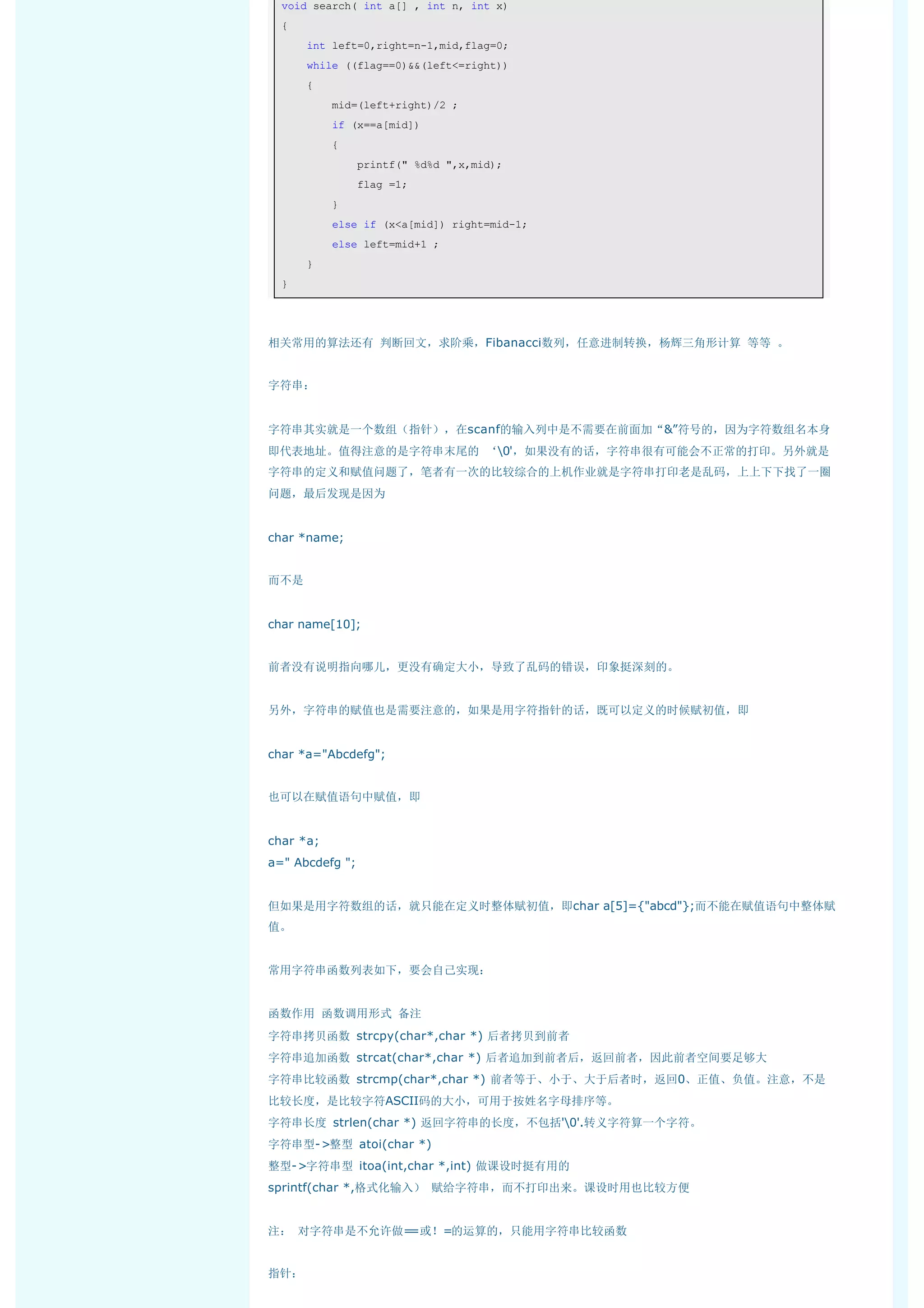 void search( int a[] , int n, int x) 
  { 
      int left=0,right=n-1,mid,flag=0; 
      while ((flag==0)&&(left<=right)) 
      { 
          mid=(left+right)/2 ; 
          if (x==a[mid]) 
          { 
              printf(" %d%d ",x,mid); 
              flag =1; 
          } 
          else if (x<a[mid]) right=mid-1; 
          else left=mid+1 ; 
      } 
  } 




相关常用的算法还有 判断回文，求阶乘，Fibanacci数列，任意进制转换，杨辉三角形计算 等等 。


字符串：


字符串其实就是一个数组（指针），在scanf的输入列中是不需要在前面加“&”符号的，因为字符数组名本身
即代表地址。值得注意的是字符串末尾的 ‘0'，如果没有的话，字符串很有可能会不正常的打印。另外就是
字符串的定义和赋值问题了，笔者有一次的比较综合的上机作业就是字符串打印老是乱码，上上下下找了一圈
问题，最后发现是因为


char *name;


而不是


char name[10];


前者没有说明指向哪儿，更没有确定大小，导致了乱码的错误，印象挺深刻的。


另外，字符串的赋值也是需要注意的，如果是用字符指针的话，既可以定义的时候赋初值，即


char *a="Abcdefg";


也可以在赋值语句中赋值，即


char *a;
a=" Abcdefg ";


但如果是用字符数组的话，就只能在定义时整体赋初值，即char a[5]={"abcd"};而不能在赋值语句中整体赋
值。


常用字符串函数列表如下，要会自己实现：


函数作用 函数调用形式 备注
字符串拷贝函数 strcpy(char*,char *) 后者拷贝到前者
字符串追加函数 strcat(char*,char *) 后者追加到前者后，返回前者，因此前者空间要足够大
字符串比较函数 strcmp(char*,char *) 前者等于、小于、大于后者时，返回0、正值、负值。注意，不是
比较长度，是比较字符ASCII码的大小，可用于按姓名字母排序等。
字符串长度 strlen(char *) 返回字符串的长度，不包括'0'.转义字符算一个字符。
字符串型->整型 atoi(char *)
整型->字符串型 itoa(int,char *,int) 做课设时挺有用的
sprintf(char *,格式化输入） 赋给字符串，而不打印出来。课设时用也比较方便


注： 对字符串是不允许做==或！=的运算的，只能用字符串比较函数


指针：
 
