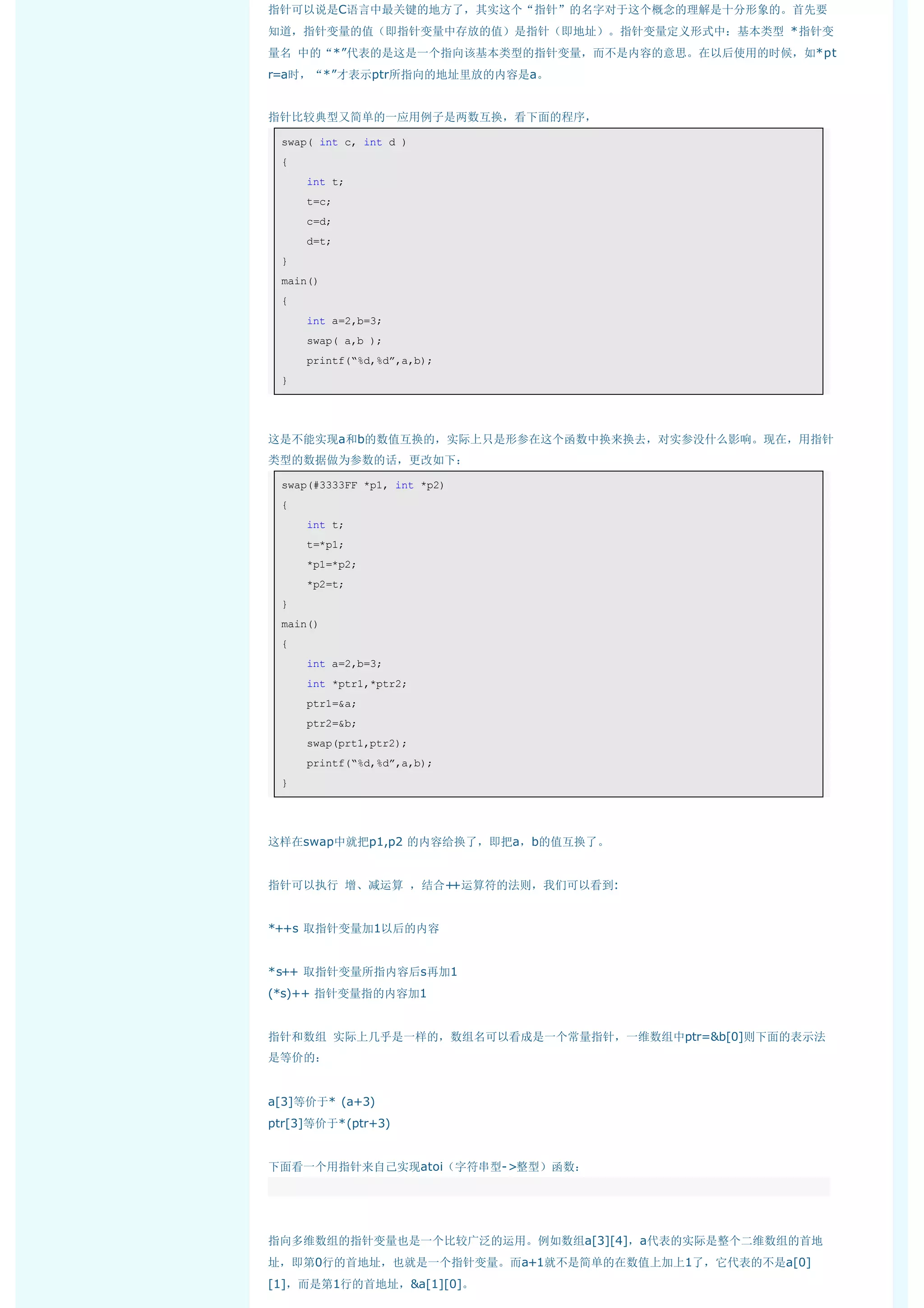 指针可以说是C语言中最关键的地方了，其实这个“指针”的名字对于这个概念的理解是十分形象的。首先要
知道，指针变量的值（即指针变量中存放的值）是指针（即地址）。指针变量定义形式中：基本类型 *指针变
量名 中的“*”代表的是这是一个指向该基本类型的指针变量，而不是内容的意思。在以后使用的时候，如*pt
r=a时，“*”才表示ptr所指向的地址里放的内容是a。


指针比较典型又简单的一应用例子是两数互换，看下面的程序，

    swap( int c, int d ) 
    { 
        int t; 
        t=c; 
        c=d; 
        d=t; 
    } 
    main() 
    { 
        int a=2,b=3; 
        swap( a,b ); 
        printf(“%d,%d”,a,b); 
    }  




这是不能实现a和b的数值互换的，实际上只是形参在这个函数中换来换去，对实参没什么影响。现在，用指针
类型的数据做为参数的话，更改如下：

    swap(#3333FF *p1, int *p2) 
    { 
        int t; 
        t=*p1; 
        *p1=*p2; 
        *p2=t; 
    } 
    main() 
    { 
        int a=2,b=3; 
        int *ptr1,*ptr2; 
        ptr1=&a; 
        ptr2=&b; 
        swap(prt1,ptr2); 
        printf(“%d,%d”,a,b); 
    }  




这样在swap中就把p1,p2 的内容给换了，即把a，b的值互换了。


指针可以执行 增、减运算 ，结合++运算符的法则，我们可以看到:


*++s 取指针变量加1以后的内容


*s++ 取指针变量所指内容后s再加1
(*s)++ 指针变量指的内容加1


指针和数组 实际上几乎是一样的，数组名可以看成是一个常量指针，一维数组中ptr=&b[0]则下面的表示法
是等价的：


a[3]等价于* (a+3)
ptr[3]等价于*(ptr+3)


下面看一个用指针来自己实现atoi（字符串型->整型）函数：
 




指向多维数组的指针变量也是一个比较广泛的运用。例如数组a[3][4]，a代表的实际是整个二维数组的首地
址，即第0行的首地址，也就是一个指针变量。而a+1就不是简单的在数值上加上1了，它代表的不是a[0]
[1]，而是第1行的首地址，&a[1][0]。
 