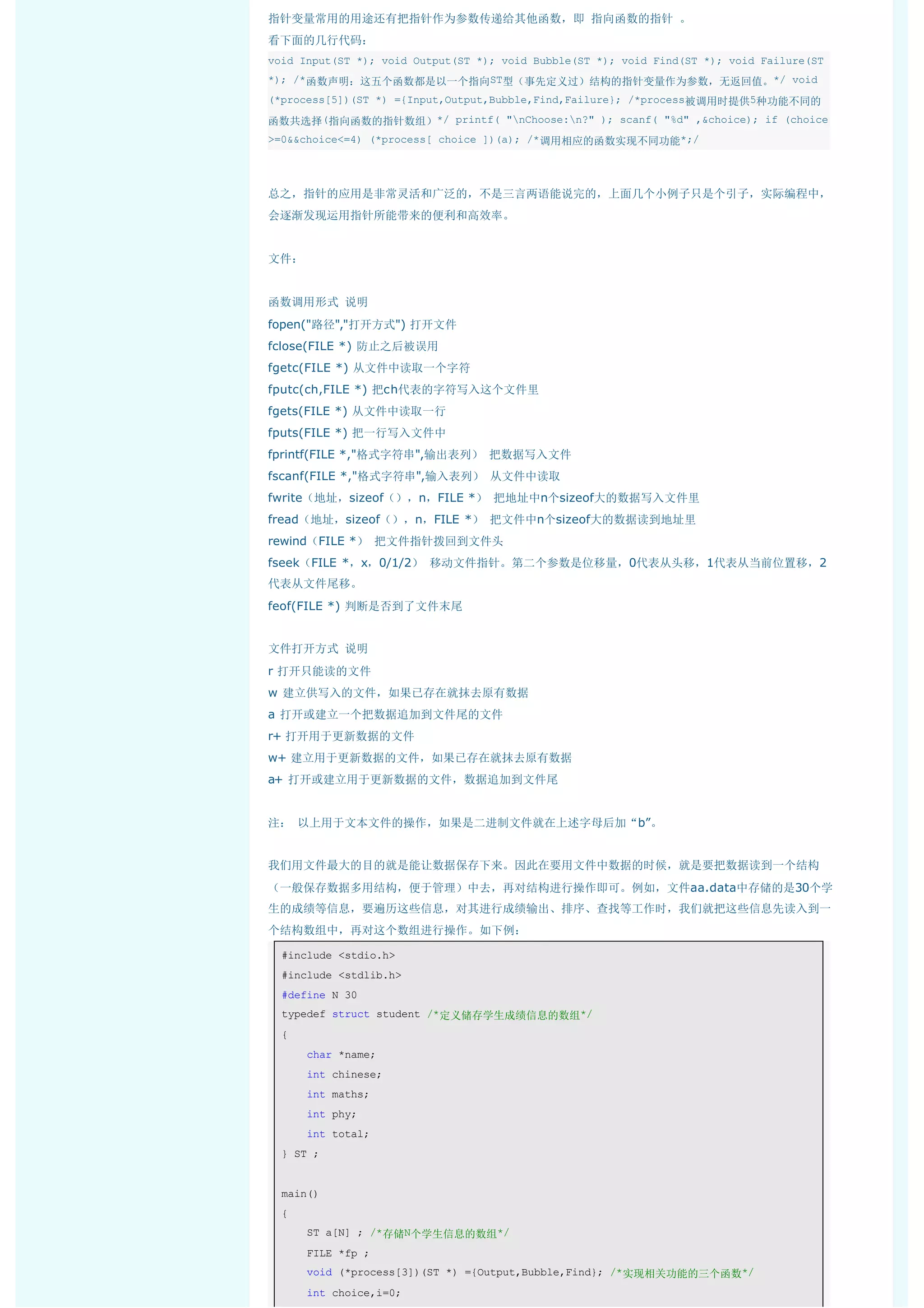 指针变量常用的用途还有把指针作为参数传递给其他函数，即 指向函数的指针 。
看下面的几行代码：
void Input(ST *); void Output(ST *); void Bubble(ST *); void Find(ST *); void Failure(ST
*); /*函数声明：这五个函数都是以一个指向ST型（事先定义过）结构的指针变量作为参数，无返回值。*/ void
(*process[5])(ST *) ={Input,Output,Bubble,Find,Failure}; /*process被调用时提供5种功能不同的

函数共选择(指向函数的指针数组）*/ printf( "nChoose:n?" ); scanf( "%d" ,&choice); if (choice
>=0&&choice<=4) (*process[ choice ])(a); /*调用相应的函数实现不同功能*;/




总之，指针的应用是非常灵活和广泛的，不是三言两语能说完的，上面几个小例子只是个引子，实际编程中，
会逐渐发现运用指针所能带来的便利和高效率。


文件：


函数调用形式 说明
fopen("路径","打开方式") 打开文件
fclose(FILE *) 防止之后被误用
fgetc(FILE *) 从文件中读取一个字符
fputc(ch,FILE *) 把ch代表的字符写入这个文件里
fgets(FILE *) 从文件中读取一行
fputs(FILE *) 把一行写入文件中
fprintf(FILE *,"格式字符串",输出表列） 把数据写入文件
fscanf(FILE *,"格式字符串",输入表列） 从文件中读取
fwrite（地址，sizeof（），n，FILE *） 把地址中n个sizeof大的数据写入文件里
fread（地址，sizeof（），n，FILE *） 把文件中n个sizeof大的数据读到地址里
rewind（FILE *） 把文件指针拨回到文件头
fseek（FILE *，x，0/1/2） 移动文件指针。第二个参数是位移量，0代表从头移，1代表从当前位置移，2
代表从文件尾移。
feof(FILE *) 判断是否到了文件末尾


文件打开方式 说明
r 打开只能读的文件
w 建立供写入的文件，如果已存在就抹去原有数据
a 打开或建立一个把数据追加到文件尾的文件
r+ 打开用于更新数据的文件
w+ 建立用于更新数据的文件，如果已存在就抹去原有数据
a+ 打开或建立用于更新数据的文件，数据追加到文件尾


注： 以上用于文本文件的操作，如果是二进制文件就在上述字母后加“b”。


我们用文件最大的目的就是能让数据保存下来。因此在要用文件中数据的时候，就是要把数据读到一个结构
（一般保存数据多用结构，便于管理）中去，再对结构进行操作即可。例如，文件aa.data中存储的是30个学
生的成绩等信息，要遍历这些信息，对其进行成绩输出、排序、查找等工作时，我们就把这些信息先读入到一
个结构数组中，再对这个数组进行操作。如下例：

  #include <stdio.h> 
  #include <stdlib.h> 
  #define N 30 
  typedef struct student /*定义储存学生成绩信息的数组*/ 
  { 
      char *name; 
      int chinese; 
      int maths; 
      int phy; 
      int total; 
  } ST ; 


  main() 
  { 
      ST a[N] ; /*存储N个学生信息的数组*/ 
      FILE *fp ; 
      void (*process[3])(ST *) ={Output,Bubble,Find}; /*实现相关功能的三个函数*/ 
      int choice,i=0; 
 