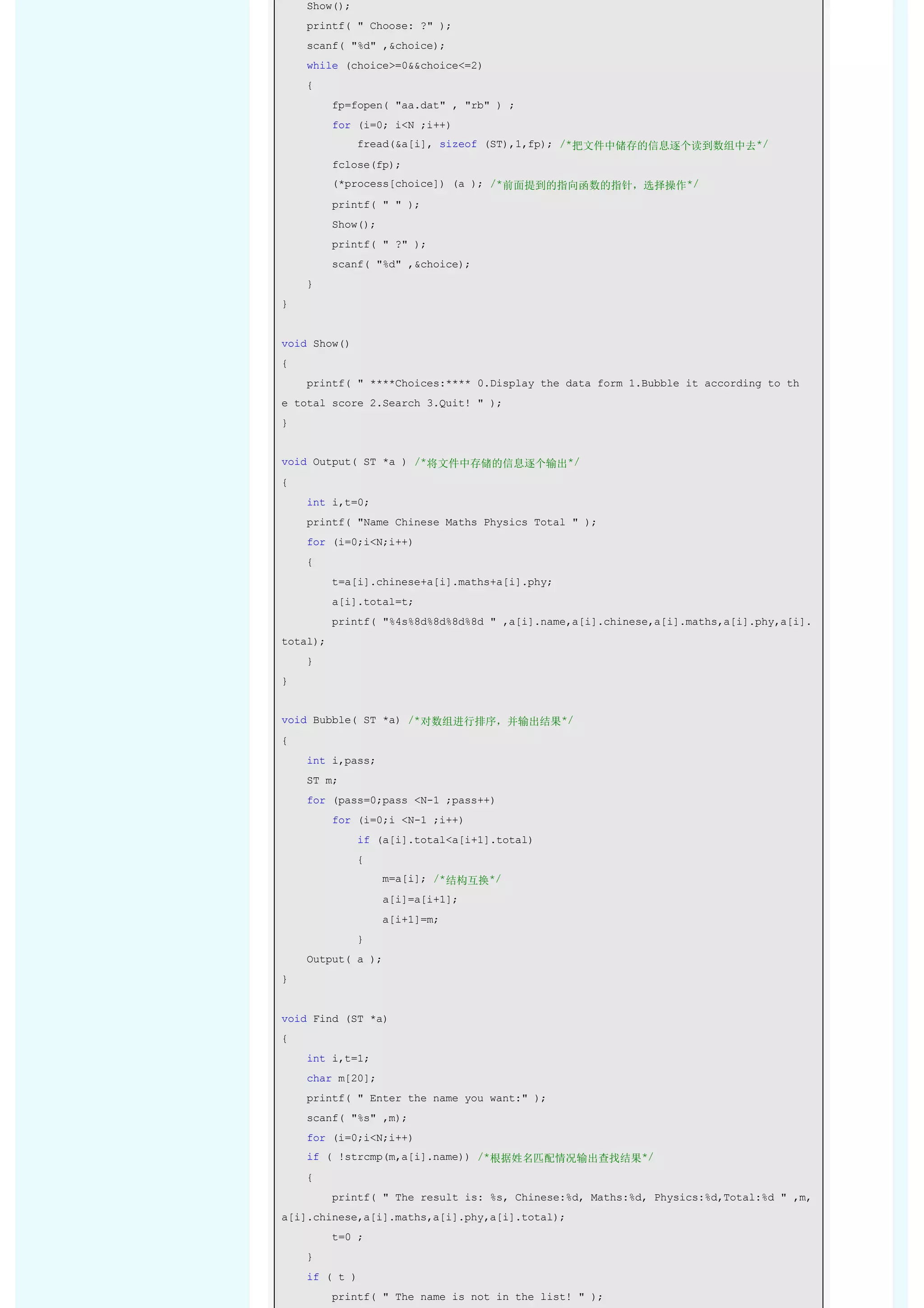     Show(); 
    printf( " Choose: ?" ); 
    scanf( "%d" ,&choice); 
    while (choice>=0&&choice<=2) 
    { 
        fp=fopen( "aa.dat" , "rb" ) ; 
        for (i=0; i<N ;i++) 
            fread(&a[i], sizeof (ST),1,fp); /*把文件中储存的信息逐个读到数组中去*/ 
        fclose(fp); 
        (*process[choice]) (a ); /*前面提到的指向函数的指针，选择操作*/ 
        printf( " " ); 
        Show(); 
        printf( " ?" ); 
        scanf( "%d" ,&choice); 
    } 
} 


void Show() 
{ 
    printf( " ****Choices:**** 0.Display the data form 1.Bubble it according to th
e total score 2.Search 3.Quit! " ); 
} 


void Output( ST *a ) /*将文件中存储的信息逐个输出*/ 
{ 
    int i,t=0; 
    printf( "Name Chinese Maths Physics Total " ); 
    for (i=0;i<N;i++) 
    { 
        t=a[i].chinese+a[i].maths+a[i].phy; 
        a[i].total=t; 
        printf( "%4s%8d%8d%8d%8d " ,a[i].name,a[i].chinese,a[i].maths,a[i].phy,a[i].
total); 
    } 
} 


void Bubble( ST *a) /*对数组进行排序，并输出结果*/ 
{ 
    int i,pass; 
    ST m; 
    for (pass=0;pass <N-1 ;pass++) 
        for (i=0;i <N-1 ;i++) 
            if (a[i].total<a[i+1].total) 
            { 
                m=a[i]; /*结构互换*/ 
                a[i]=a[i+1]; 
                a[i+1]=m; 
            } 
    Output( a ); 
} 


void Find (ST *a) 
{ 
    int i,t=1; 
    char m[20]; 
    printf( " Enter the name you want:" ); 
    scanf( "%s" ,m); 
    for (i=0;i<N;i++) 
    if ( !strcmp(m,a[i].name)) /*根据姓名匹配情况输出查找结果*/ 
    { 
        printf( " The result is: %s, Chinese:%d, Maths:%d, Physics:%d,Total:%d " ,m,
a[i].chinese,a[i].maths,a[i].phy,a[i].total); 
        t=0 ; 
    } 
    if ( t ) 
        printf( " The name is not in the list! " ); 
 