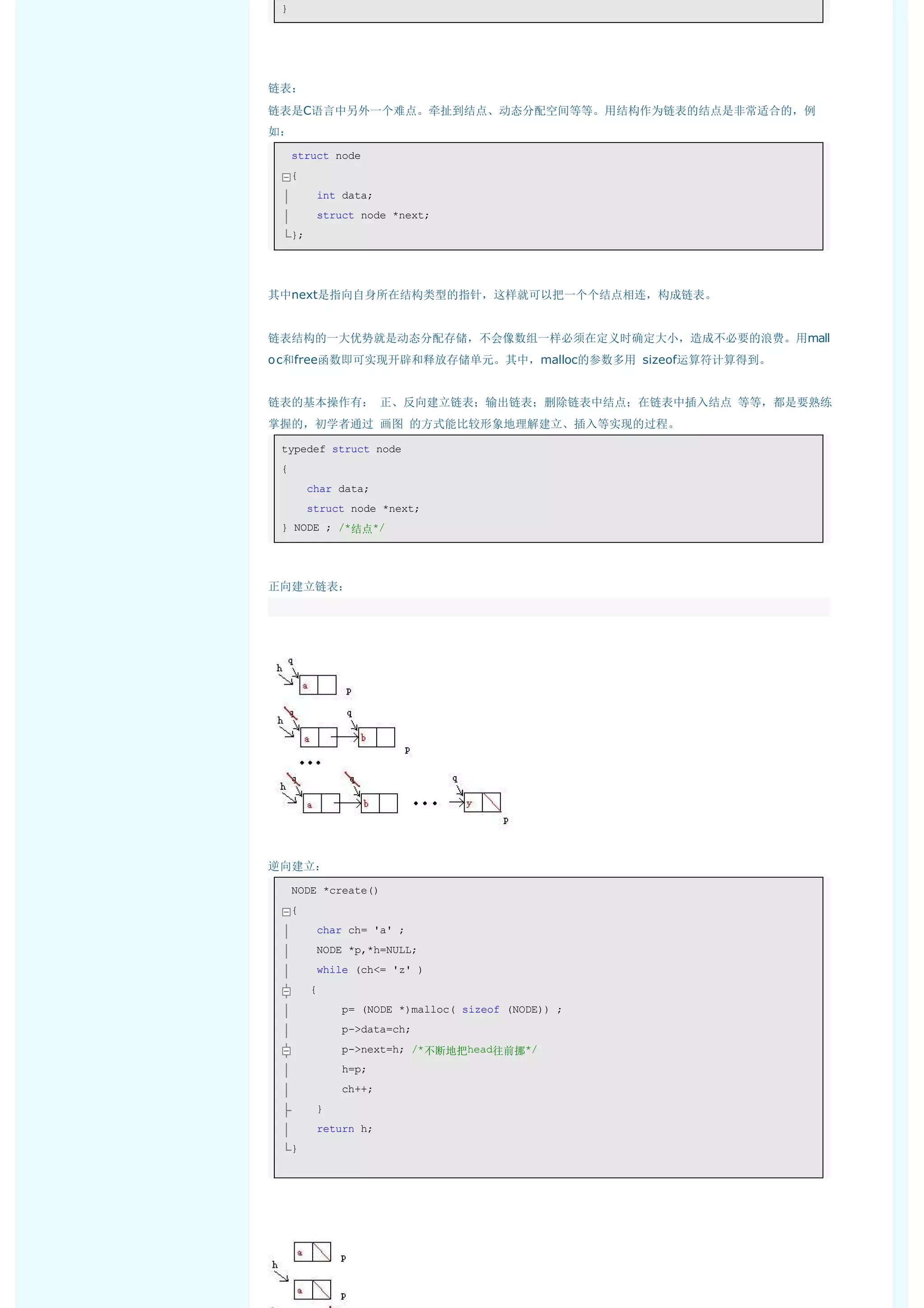 } 




链表：
链表是C语言中另外一个难点。牵扯到结点、动态分配空间等等。用结构作为链表的结点是非常适合的，例
如：
     struct node 
     { 
         int data; 
         struct node *next; 
     };  




其中next是指向自身所在结构类型的指针，这样就可以把一个个结点相连，构成链表。


链表结构的一大优势就是动态分配存储，不会像数组一样必须在定义时确定大小，造成不必要的浪费。用mall
o c和free函数即可实现开辟和释放存储单元。其中，malloc的参数多用 sizeof运算符计算得到。


链表的基本操作有： 正、反向建立链表；输出链表；删除链表中结点；在链表中插入结点 等等，都是要熟练
掌握的，初学者通过 画图 的方式能比较形象地理解建立、插入等实现的过程。

    typedef struct node 
    { 
        char data; 
        struct node *next; 
    } NODE ; /*结点*/ 




正向建立链表：
 




逆向建立：
     NODE *create() 
     { 
         char ch= 'a' ; 
         NODE *p,*h=NULL; 
         while (ch<= 'z' ) 
        { 
             p= (NODE *)malloc( sizeof (NODE)) ; 
             p->data=ch; 
             p->next=h; /*不断地把head往前挪*/ 
             h=p; 
             ch++; 
         } 
         return h; 
     }  
 