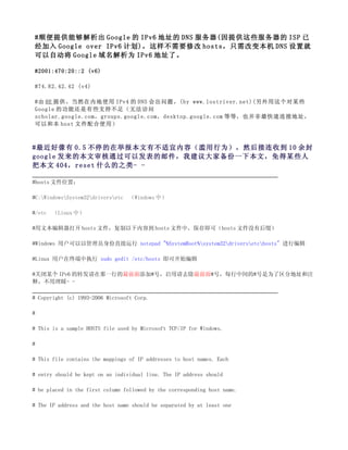 #顺便提供能够解析出 Google 的 IPv6 地址的 DNS 服务器(因提供这些服务器的 ISP 已
经加入 Google over IPv6 计划)，这样不需要修改 hosts，只需改变本机 DNS 设置就
可以自动将 Google 域名解析为 IPv6 地址了。

#2001:470:20::2 (v6)

#74.82.42.42 (v4)

#由 HE 提供。当然在内地使用 IPv4 的 DNS 会出问题。(by www.lostriver.net)(另外用这个对某些
Google 的功能还是有些支持不足（无法访问
scholar.google.com，groups.google.com，desktop.google.com 等等，也并非最快速连接地址，
可以和本 host 文件配合使用）



#最近好像有 0.5 不停的在举报本文有不适宜内容（滥用行为），然后接连收到 10 余封
google 发来的本文审核通过可以发表的邮件，我建议大家备份一下本文，免得某些人
把本文 404，reset 什么的之类- -

#hosts 文件位置：

#C:WindowsSystem32driversetc   （Windows 中）

#/etc   （Linux 中）

#用文本编辑器打开 hosts 文件，复制以下内容到 hosts 文件中，保存即可（hosts 文件没有后缀）

#Windows 用户可以以管理员身份直接运行 notepad "%SystemRoot%system32driversetchosts" 进行编辑

#Linux 用户在终端中执行 sudo gedit /etc/hosts 即可开始编辑

#关闭某个 IPv6 的转发请在那一行的最前面添加#号，启用请去除最前面#号，每行中间的#号是为了区分地址和注
释，不用理睬- -

# Copyright (c) 1993-2006 Microsoft Corp.

#

# This is a sample HOSTS file used by Microsoft TCP/IP for Windows.

#

# This file contains the mappings of IP addresses to host names. Each

# entry should be kept on an individual line. The IP address should

# be placed in the first column followed by the corresponding host name.

# The IP address and the host name should be separated by at least one
 