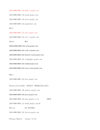 2404:6800:8005::76 www4.l.google.com

2404:6800:8005::76 wave0.google.com

2404:6800:8005::76 wave1.google.com

2404:6800:8005::62 googlewave.com

#WiFi

2404:6800:8005::7b wifi.google.com

2404:6800:8005::62 wifi.l.google.com

#GTalk             聊天

#2404:6800:8005::62 talk.google.com

2404:6800:8005::62 talk.l.google.com

2404:6800:8005::62 default.talk.google.com

2404:6800:8005::62 talkgadget.google.com

2404:6800:8005::62 rtmp0.google.com

2404:6800:8005::62 users.talk.google.com



#Buzz

2404:6800:8005::62 buzz.google.com



#Answers/Guru/WenDa   问答社区（国际版已停止运营）

2404:6800:8005::66 answers.google.com

2404:6800:8005::62 guru.google.com

2404:6800:8005::62 guru.google.co.th         #泰国

2404:6800:8005::2e wenda.google.com.hk

#Fusion            RSS 聚合指南

2404:6800:8005::62 fusion.google.com



#iGoogle Modules   iGoogle 小工具
 