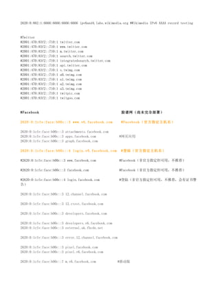 2620:0:862:1:6666:6666:6666:6666 ipv6and4.labs.wikimedia.org #Wikimedia IPv6 AAAA record testing



#Twitter
#2001:470:83f2::710:1   twitter.com
#2001:470:83f2::710:1   www.twitter.com
#2001:470:83f2::710:1   m.twitter.com
#2001:470:83f2::710:1   search.twitter.com
#2001:470:83f2::710:1   integratedsearch.twitter.com
#2001:470:83f2::710:1   api.twitter.com
#2001:470:83f2::710:1   s.twimg.com
#2001:470:83f2::710:1   a0.twimg.com
#2001:470:83f2::710:1   a1.twimg.com
#2001:470:83f2::710:1   a2.twimg.com
#2001:470:83f2::710:1   a3.twimg.com
#2001:470:83f2::710:1   twitpic.com
#2001:470:83f2::710:1   twitgoo.com



#Facebook                                                脸谱网（尚未完全部署）

2620:0:1cfe:face:b00c::3 www.v6.facebook.com             #Facebook（官方指定主机名）

2620:0:1cfe:face:b00c::3 attachments.facebook.com
2620:0:1cfe:face:b00c::3 apps.facebook.com               #网页应用
2620:0:1cfe:face:b00c::3 graph.facebook.com

2620:0:1cfe:face:b00c::4 login.v6.facebook.com           #登陆（官方指定主机名）

#2620:0:1cfe:face:b00c::3 www.facebook.com               #Facebook（非官方指定但可用，不推荐）

#2620:0:1cfe:face:b00c::3 facebook.com                   #Facebook（非官方指定但可用，不推荐）

#2620:0:1cfe:face:b00c::4 login.facebook.com             #登陆（非官方指定但可用，不推荐，会有证书警
告）

2620:0:1cfe:face:b00c::3 12.channel.facebook.com

2620:0:1cfe:face:b00c::3 12.ctest.facebook.com

2620:0:1cfe:face:b00c::3 developers.facebook.com

2620:0:1cfe:face:b00c::3 developers.v6.facebook.com
2620:0:1cfe:face:b00c::3 external.ak.fbcdn.net

2620:0:1cfe:face:b00c::3 error.12.channel.facebook.com

2620:0:1cfe:face:b00c::3 pixel.facebook.com
2620:0:1cfe:face:b00c::3 pixel.v6.facebook.com

2620:0:1cfe:face:b00c::7 m.v6.facebook.com             #移动版
 
