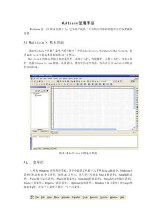 Multisim 使用手册
  Multisim 是一种 EDA 仿真工具，它为用户提供了丰富的元件库和功能齐全的各类虚拟
仪器。


A1 Multisim 8 基本界面

   启动 Windows“开始”菜单“所有程序”中的 Electronics Workbench/Multisim 8，打
开 Multisim 8 的基本界面如图 A1－1 所示。
   Multisim 8 的基本界面主要由菜单栏、系统工具栏、快捷键栏、元件工具栏、仪表工具
栏、连接 Edaparts.com 按钮、电路窗口、使用中的元件列表、仿真开关(Simulate)和状态
栏等项组成。




                    图 A1-1 Multisim 8 的基本界面


A1.1 菜单栏

     与所有 Windows 应用程序类似， 菜单中提供了软件中几乎所有的功能命令。          Multisim 8
菜单栏包含着 11 个主菜单，如图 A1-2 所示，从左至右分别是 File(文件菜单)、Edit(编辑菜
单)、View(窗口显示菜单)、Place(放置菜单)、Simulate(仿真菜单)、Transfer(文件输出菜单)、
                        、Options(选项菜单)、Window（窗口菜单）和 Help(帮
Tools(工具菜单)、Reports（报告菜单）
助菜单)等。在每个主菜单下都有一个下拉菜单。
 