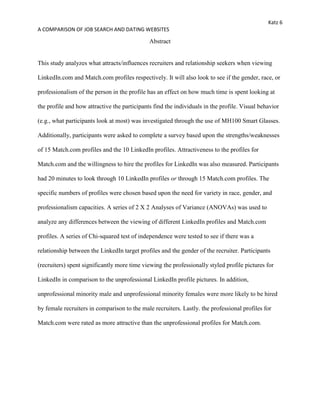 Katz 6
A COMPARISON OF JOB SEARCH AND DATING WEBSITES
Abstract
This study analyzes what attracts/influences recruiters and relationship seekers when viewing
LinkedIn.com and Match.com profiles respectively. It will also look to see if the gender, race, or
professionalism of the person in the profile has an effect on how much time is spent looking at
the profile and how attractive the participants find the individuals in the profile. Visual behavior
(e.g., what participants look at most) was investigated through the use of MH100 Smart Glasses.
Additionally, participants were asked to complete a survey based upon the strengths/weaknesses
of 15 Match.com profiles and the 10 LinkedIn profiles. Attractiveness to the profiles for
Match.com and the willingness to hire the profiles for LinkedIn was also measured. Participants
had 20 minutes to look through 10 LinkedIn profiles or through 15 Match.com profiles. The
specific numbers of profiles were chosen based upon the need for variety in race, gender, and
professionalism capacities. A series of 2 X 2 Analyses of Variance (ANOVAs) was used to
analyze any differences between the viewing of different LinkedIn profiles and Match.com
profiles. A series of Chi-squared test of independence were tested to see if there was a
relationship between the LinkedIn target profiles and the gender of the recruiter. Participants
(recruiters) spent significantly more time viewing the professionally styled profile pictures for
LinkedIn in comparison to the unprofessional LinkedIn profile pictures. In addition,
unprofessional minority male and unprofessional minority females were more likely to be hired
by female recruiters in comparison to the male recruiters. Lastly. the professional profiles for
Match.com were rated as more attractive than the unprofessional profiles for Match.com.
 