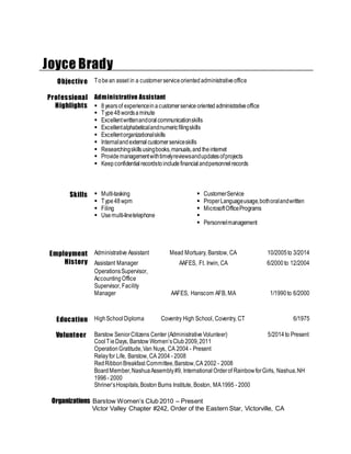 Joyce Brady
Objective Tobean asset in a customerserviceorientedadministrativeoffice
Professional
Highlights
Administrative Assistant
 8yearsof experienceinacustomerserviceorientedadministrativeoffice
 Type48wordsaminute
 Excellentwrittenandoralcommunicationskills
 Excellentalphabeticalandnumericfilingskills
 Excellentorganizationalskills
 Internalandexternalcustomerserviceskills
 Researchingskillsusingbooks,manuals,and theinternet
 Providemanagementwithtimelyreviewsandupdatesofprojects
 Keepconfidentialrecordstoincludefinancialandpersonnelrecords
Skills  Multi-tasking
 Type48wpm
 Filing
 Usemulti-linetelephone
 CustomerService
 ProperLanguageusage,bothoralandwritten
 MicrosoftOfficePrograms

 Personnelmanagement
Employment
History
Administrative Assistant Mead Mortuary, Barstow, CA 10/2005to 3/2014
Assistant Manager AAFES, Ft. Irwin, CA 6/2000to 12/2004
OperationsSupervisor,
AccountingOffice
Supervisor, Facility
Manager AAFES, Hanscom AFB, MA 1/1990to 6/2000
Education HighSchoolDiploma Coventry High School, Coventry, CT 6/1975
Volunteer Barstow SeniorCitizens Center (AdministrativeVolunteer) 5/2014to Present
CoolTieDays, Barstow Women’sClub2009,2011
OperationGratitude,Van Nuys, CA 2004 - Present
Relayfor Life, Barstow, CA 2004 - 2008
RedRibbonBreakfast Committee,Barstow,CA 2002 - 2008
BoardMember,NashuaAssembly#9, InternationalOrderof RainbowforGirls, Nashua,NH
1996- 2000
Shriner’sHospitals,Boston Burns Institute, Boston, MA1995 - 2000
Organizations Barstow Women’s Club 2010 – Present
Victor Valley Chapter #242, Order of the Eastern Star, Victorville, CA
 