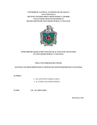 UNIVERSIDAD NACIONAL AUTONOMA DE NICARAGUA
(UNAN MANAGUA)
RECINTO UNIVERSITARIO CARLOS FONSECA AMADOR
FACULTAD DE CIENCIAS ECONOMICAS
DEPARTAMENTO DE CONTADURIA PÚBLICA Y FINANZAS
SEMINARIO DE GRADUACIÓN PARA OPTAR AL TITULO DE LICENCIADO
EN CONTADURIA PÚBLICA Y FINANZAS.
TEMA: CONTABILIDAD DE COSTOS.
SUB TEMA: ESTABLECIMIENTO DE UN SISTEMA DE COSTOS POR PROCESO A ESTÁNDAR.
AUTORES:
Bra. JENNYFER GABRIELA MEZA.
Br. YEMIR ALEXANDER MÉNDEZ.
TUTOR: LIC. ALVARO GUIDO
MANAGUA, 2012
 