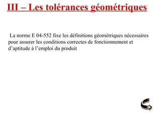 III – Les tolérances géométriques
La norme E 04-552 fixe les définitions géométriques nécessaires
pour assurer les conditions correctes de fonctionnement et
d’aptitude à l’emploi du produit
 