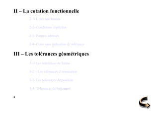 II – La cotation fonctionnelle
2-1- Cotes uni-limites
2-2- Conditions implicites
2-3- Formes admises
2-4- Cotes sans indication de tolérance
III – Les tolérances géométriques
3-1- Les tolérances de forme
3-2 – Les tolérances d’orientation
3-3- Les tolérances de position
3-4- Tolérances de battement
•
 