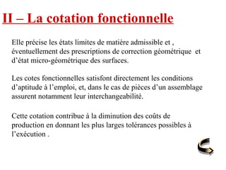II – La cotation fonctionnelle
Elle précise les états limites de matière admissible et ,
éventuellement des prescriptions de correction géométrique et
d’état micro-géométrique des surfaces.
Les cotes fonctionnelles satisfont directement les conditions
d’aptitude à l’emploi, et, dans le cas de pièces d’un assemblage
assurent notamment leur interchangeabilité.
Cette cotation contribue à la diminution des coûts de
production en donnant les plus larges tolérances possibles à
l’exécution .
 