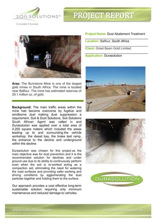www.soilsolutions.com					 	 	 	 	 		info@soilsolutions.com	
Project Name: Dust Abatement Treatment
____________________________________
Location: Balfour, South Africa
____________________________________
Client: Great Basin Gold Limited
____________________________________
Application: Durasolution
Area: The Burnstone Mine is one of the largest
gold mines in South Africa. The mine is located
near Balfour. The mine has estimated reserves of
29.1 million oz. of gold.
	
Background: The main traffic areas within the
mine had become overcome by fugitive and
windborne dust making dust suppression a
requirement. Soil & Dust Solutions, Soil Solutions
South African Agent was called in and
Durasolution was applied over a total area of
4,200 square meters which included the areas
leading up to and surrounding the vehicle
workshop, the diesel bay, the brake test ramp,
the entrance to the decline and underground
within the decline.
Durasolution was chosen for this project as the
main objective was for dust prevention and it is the
recommended solution for declines and under
ground use due to its ability to continuously perform
even when the soil is re-worked acting as a
compaction aid, eliminating the need for watering
the road surfaces and providing safer working and
driving conditions by agglomerating the dust
particles together and holding them to the surface.
Our approach provides a cost effective long-term
sustainable solution requiring only minimum
maintenance and reduced damage to vehicles.
 