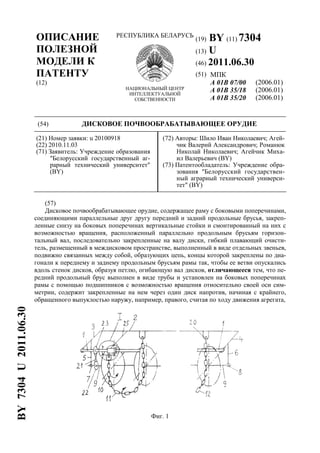 ОПИСАНИЕ
ПОЛЕЗНОЙ
МОДЕЛИ К
ПАТЕНТУ
(12)
РЕСПУБЛИКА БЕЛАРУСЬ
НАЦИОНАЛЬНЫЙ ЦЕНТР
ИНТЕЛЛЕКТУАЛЬНОЙ
СОБСТВЕННОСТИ
(19) BY (11) 7304
(13) U
(46) 2011.06.30
(51) МПК
A 01B 07/00
A 01B 35/18
A 01B 35/20
(2006.01)
(2006.01)
(2006.01)
(54) ДИСКОВОЕ ПОЧВООБРАБАТЫВАЮЩЕЕ ОРУДИЕ
(21) Номер заявки: u 20100918
(22) 2010.11.03
(71) Заявитель: Учреждение образования
"Белорусский государственный аг-
рарный технический университет"
(BY)
(72) Авторы: Шило Иван Николаевич; Агей-
чик Валерий Александрович; Романюк
Николай Николаевич; Агейчик Миха-
ил Валерьевич (BY)
(73) Патентообладатель: Учреждение обра-
зования "Белорусский государствен-
ный аграрный технический универси-
тет" (BY)
(57)
Дисковое почвообрабатывающее орудие, содержащее раму с боковыми поперечинами,
соединяющими параллельные друг другу передний и задний продольные брусья, закреп-
ленные снизу на боковых поперечинах вертикальные стойки и смонтированный на них с
возможностью вращения, расположенный параллельно продольным брусьям горизон-
тальный вал, последовательно закрепленные на валу диски, гибкий плавающий очисти-
тель, размещенный в междисковом пространстве, выполненный в виде отдельных звеньев,
подвижно связанных между собой, образующих цепь, концы которой закреплены по диа-
гонали к переднему и заднему продольным брусьям рамы так, чтобы ее ветви опускались
вдоль стенок дисков, образуя петлю, огибающую вал дисков, отличающееся тем, что пе-
редний продольный брус выполнен в виде трубы и установлен на боковых поперечинах
рамы с помощью подшипников с возможностью вращения относительно своей оси сим-
метрии, содержит закрепленные на нем через один диск напротив, начиная с крайнего,
обращенного выпуклостью наружу, например, правого, считая по ходу движения агрегата,
Фиг. 1
BY7304U2011.06.30
 