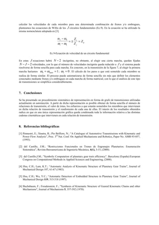 calcular las velocidades de cada miembro para una determinada combinación de frenos y/o embragues,
planteamos las ecuaciones de Willis de los J circuitos fundamentales (Ec.9). En la ecuación se ha utilizado la
misma nomenclatura adoptada en [3].
ij
j
i
ki
kj
Z
Z
Z
=±=
−
−
ωω
ωω
Ec.9-Ecuación de velocidad de un circuito fundamental
En estas J ecuaciones habrá 2−N incógnitas, no obstante, al elegir una cierta marcha, quedan fijadas
2−− JN velocidades, con lo que el número de velocidades incógnita queda reducido a J y el sistema puede
resolverse de forma sencilla para cada marcha. En concreto, en la transmisión de la figura 7, al elegir la primera
marcha haríamos 14 == inputωω ; 03 =ω . El cálculo de los pares a que está sometido cada miembro se
realiza de forma similar. El proceso puede automatizarse de forma sencilla sin más que definir los elementos
conectados mediante frenos y/o embragues en cada marcha de forma matricial, con lo que el análisis de este tipo
de transmisiones se simplifica considerablemente.
7. Conclusiones
Se ha presentado un procedimiento sistemático de representación en forma de grafo de transmisiones utilizadas
actualmente en automoción. A partir de dicha representación es posible obtener de forma sencilla el número de
relaciones de transmisión, el valor de éstas, los esfuerzos a que estarán sometidos los miembros que intervienen
en dicha relación de transmisión y el rendimiento de cada una de ellas. El interés de los resultados obtenidos
radica en que en una única representación gráfica queda condensada toda la información relativa a las distintas
cadenas cinemáticas que intervienen en cada relación de transmisión.
8. Referencias bibliográficas
[1] Pennestri, E.; Sinatra, R.; Pio Belfiore, N.; “A Catalogue of Automotive Transmissions with Kinematic and
Power Flow Analysis”, Proc. 3rd
Nat. Conf. On Applied Mechanisms and Robotics, Paper No. AMR-93-057,
(1993).
[2] del Castillo, J.M.; “Restricciones Funcionales en Trenes de Engranajes Planetarios: Enumeración
Sistemática”, Revista Iberoamericana de Ingeniería Mecánica, 4(1), 3-15, (2000).
[3] del Castillo,J.M.; ”Symbolic Computation of planetary gear train efficiency”. Barcelona (España):European
Congress on Computational Methods in Applied Sciences and Engineering, (2000).
[4] Hsu, C.H.; Lam, K.T.; “Automatic Analysis of Kinematic Structure of Planetary Gear Trains”, Journal of
Mechanical Design 107, 61-67 (1985).
[5] Hsu, C.H.; Wu, Y.C.; “Automatic Detection of Embedded Structure in Planetary Gear Trains”, Journal of
Mechanical Design 119, 315-318 (1997).
[6] Buchsbaum, F.; Freudenstein, F.; "Synthesis of Kinematic Structure of Geared Kinematic Chains and other
Mechanisms", Journal of Mechanisms 5, 357-392 (1970).
 