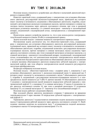 BY 7305 U 2011.06.30
Полезная модель относится к устройствам для обкатки и испытаний двигателей внут-
реннего сгорания (ДВС).
Известен тормозной стенд, содержащий раму с ложементами для установки обкатыва-
емого двигателя, регулируемый аксиально-плунжерный насос, приводной вал которого
имеет тахометр и возможность соединения с обкатываемым двигателем, гидробак, соеди-
ненный с регулируемым аксиально-плунжерным насосом, причем напорная и сливная ма-
гистраль насоса соединены через дроссель постоянного сечения, при этом в напорной
магистрали установлен манометр, а в сливной магистрали - манометр и теплообменный
аппарат, соединенный с водопроводной сетью, электродвигатель с клиноременной пере-
дачей [1].
Недостатком данного устройства является то, что в нем используются электродвига-
тели большой мощности (свыше 20 кВт) и клиноременной привод.
Задача полезной модели - снижение мощности электрического привода стенда.
Поставленная задача достигается тем, что обкаточно-тормозной стенд, содержащий
раму с ложементами для установки обкатываемого двигателя, регулируемый аксиально-
плунжерный насос, приводной вал которого имеет тахометр и возможность соединения с
обкатываемым двигателем, гидробак, соединенный шлангами с регулируемым аксиально-
плунжерным насосом, причем напорная и сливная магистраль насоса соединены через
дроссель постоянного сечения, при этом в напорной магистрали установлен манометр, а в
сливной магистрали - манометр и теплообменный аппарат, соединенный с водопроводной
сетью, отличающийся тем, что дополнительно включает электродвигатель малой мощно-
сти с устройством быстросъемного крепления на обкатываемый двигатель для соединения
с венцом маховика обкатываемого двигателя посредством зубчатой передачи с электро-
магнитной муфтой, при этом обороты электродвигателя малой мощности регулируются
частотным преобразователем.
На фигуре изображена полезная модель.
Полезная модель - обкаточно-тормозной стенд - содержит раму 1, ложементы 2 для
установки обкатываемого двигателя 3, аксиально-плунжерный насос 4, приводной вал 5
которого имеет тахометр 6 и возможность соединения с валом 7 обкатываемого двигателя
3, гидробак 8, соединенный с регулируемым аксиально-плунжерным насосом 4, и элек-
тродвигатель малой мощности (до 5 кВт) 9, причем маховик 10 обкатываемого двигателя
3 соединен с электродвигателем малой мощности посредством зубчатой передачи с элек-
тромагнитной муфтой 11, а напорная 12 и сливная магистраль 13 насоса 4 соединены че-
рез дроссель постоянного сечения 14, при этом в напорной магистрали 12 установлен
манометр 15, а в сливной магистрали 13 - манометр 16 и теплообменный аппарат 17.
Полезная модель работает следующим образом.
При холодной обкатке двигатель внутреннего сгорания 3 приводится во вращение
электродвигателем 9 через маховик 10 посредством зубчатой передачи с электромагнит-
ной муфтой 11.
Торможение двигателя 3 осуществляется изменением подачи аксиально-плунжерного
насоса 4 пропусканием рабочей жидкости через дроссель постоянного сечения 13. Необ-
ходимое значение нагрузки на коленчатом валу 7 устанавливается подачей аксиально-
плунжерного насоса 4 и контролируется манометрами 15 и 16.
Национальный центр интеллектуальной собственности.
220034, г. Минск, ул. Козлова, 20.
 