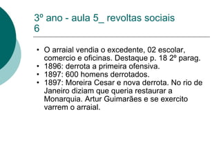 3º ano - aula 5_ revoltas sociais 6 O arraial vendia o excedente, 02 escolar, comercio e oficinas. Destaque p. 18 2º parag. 1896: derrota a primeira ofensiva. 1897: 600 homens derrotados. 1897: Moreira Cesar e nova derrota. No rio de Janeiro diziam que queria restaurar a Monarquia. Artur Guimarães e se exercito varrem o arraial. 