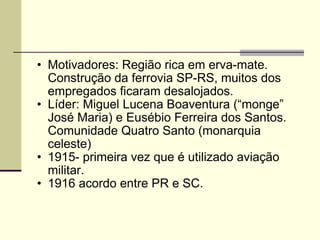 Motivadores: Região rica em erva-mate. Construção da ferrovia SP-RS, muitos dos empregados ficaram desalojados. Líder: Miguel Lucena Boaventura (“monge” José Maria) e Eusébio Ferreira dos Santos. Comunidade Quatro Santo (monarquia celeste) 1915- primeira vez que é utilizado aviação militar. 1916 acordo entre PR e SC. 