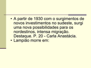 A partir de 1930 com o surgimentos de novos investimentos no sudeste, surgi uma nova possibilidades para os nordestinos, intensa migração. Destaque. P. 20 - Carla Anastácia. Lampião morre em:  