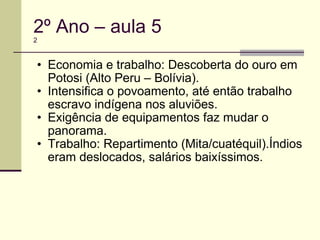 2º Ano – aula 5 2 Economia e trabalho: Descoberta do ouro em Potosi (Alto Peru – Bolívia). Intensifica o povoamento, até então trabalho escravo indígena nos aluviões. Exigência de equipamentos faz mudar o panorama. Trabalho: Repartimento (Mita/cuatéquil).Índios eram deslocados, salários baixíssimos. 