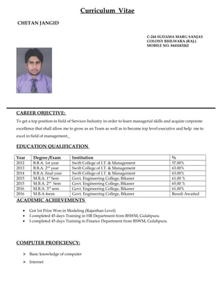 Curriculum Vitae
CHETAN JANGID
C-244 SUDAMA MARG SANJAY
COLONY BHILWARA (RAJ.)
MOBILE NO. 8441043262
CAREER OBJECTIVE:
To get a top position in field of Services Industry in order to learn managerial skills and acquire corporate
excellence that shall allow me to grow as an Team as well as to become top level executive and help me to
excel in field of management.
EDUCATION QUALIFICATION
Year Degree /Exam Institution %
2012 B.B.A. 1st year Swift College of I.T. & Management 57.00%
2013 B.B.A. 2nd
year Swift College of I.T. & Management 63.00%
2014 B.B.A. final year Swift College of I.T. & Management 63.00%
2015 M.B.A. 1st
Sem Govt. Engineering College, Bikaner 61.00 %
2015 M.B.A. 2nd
Sem Govt. Engineering College, Bikaner 65.00 %
2016 M.B.A. 3rd
sem Govt. Engineering College, Bikaner 61.00%
2016 M.B.A.4sem Govt. Engineering College, Bikaner Result Awaited
ACADEMIC ACHIEVEMENTS
• Got 1st Prize Won in Modeling (Rajasthan Level)
• I completed 45 days Training in HR Department from RSWM, Gulabpura.
• I completed 45 days Training in Finance Department from RSWM, Gulabpura.
COMPUTER PROFICIENCY:
 Basic knowledge of computer
 Internet
 